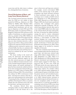 recent item and the other items is evidence        same in short-term and long-term retrieval.
                                                                                    for a distinguished focus of attention.            For example, several event-related fMRI
                                                                                                                                       studies of the retrieval stage of the probe-
                                                                                                                                       recognition task found increased activation
                                                                                    Neural Mechanisms of Short- and                    in lateral prefrontal cortex similar to the
                                                                                    Long-Term Memory Retrieval                         activations seen in studies of LTM retrieval
                                                                                    The cue-based retrieval processes described        (e.g., D’Esposito et al. 1999, D’Esposito &
                                                                                    above for STM are very similar to those            Postle 2000, Manoach et al. 2003). Badre &
                                                                                    posited for LTM (e.g., Anderson et al. 2004,       Wagner (2005) also found anterior prefrontal
                                                                                    Gillund & Shiffrin 1984, Murdock 1982).            activations that overlapped with regions
                                                                                    As a result, retrieval failures resulting from     implicated in episodic recollection. The rel-
                                                                                    similarity-based interference and cue over-        atively long retention intervals often used in
Annu. Rev. Psychol. 2008.59:193-224. Downloaded from arjournals.annualreviews.org




                                                                                    lap are ubiquitous in both STM and LTM.            event-related fMRI studies leaves them open
                                                                                    Both classic studies of recall from STM (e.g.,     to the criticism that by the time of the probe,
                                                                                    Keppel & Underwood 1962) and more recent           the focus of attention has shifted elsewhere,
        by National Taiwan University on 10/02/09. For personal use only.




                                                                                    studies of interference in probe-recognition       causing the need to retrieve information
                                                                                    tasks (e.g., Jonides & Nee 2006, McElree &         from LTM (more on this discussion below).
                                                                                    Dosher 1989, Monsell 1978) support the idea        However, a meta-analysis of studies that
                                                                                    that interference plays a major role in forget-    involved bringing very recently presented
                                                                                    ting over short retention intervals as well as     items to the focus of attention likewise found
                                                                                    long ones (see below). These common effects        speciﬁc involvement of lateral and anterior
                                                                                    would not be expected if STM retrieval were        prefrontal cortex ( Johnson et al. 2005). These
                                                                                    a different process restricted to operate over     regions appear to be involved in retrieval,
                                                                                    a limited buffer, but they are consistent with     regardless of timescale.
                                                                                    the notion that short-term and long-term re-           The same conclusion may be drawn from
                                                                                    trieval are mediated by the same cue-based         recent imaging studies that have directly com-
                                                                                    mechanisms.                                        pared long- and short-term retrieval tasks
                                                                                        The heavy overlap in the neural sub-           using within-subjects designs (Cabeza et al.
                                                                                    strates for short-term and long-term re-           2002, Ranganath et al. 2003, Talmi et al.
                                                                                    trieval provides additional support for the        2005). Ranganath et al. (2003) found the same
                                                                                    idea that retrieval processes are largely the      bilateral ventrolateral and dorsolateral pre-
                                                                                    same over different retention intervals. A net-    frontal regions engaged in both short- and
                                                                                    work of medial temporal regions, lateral pre-      long-term tasks. In some cases, STM and
                                                                                    frontal regions, and anterior prefrontal re-       LTM tasks involve the same regions but dif-
                                                                                    gions has been extensively studied and shown       fer in the relative amount of activation shown
                                                                                    to be active in long-term retrieval tasks (e.g.,   within those regions. For example, Cabeza
                                                                                    Buckner et al. 1998, Cabeza & Nyberg 2000,         et al. (2002) reported similar engagement of
                                                                                    Fletcher & Henson 2001). We reviewed above         medial temporal regions in both types of task,
                                                                                    the evidence for MTL involvement in both           but greater anterior and ventrolateral activa-
                                                                                    short- and long-term memory tasks that re-         tion in the long-term episodic tasks. Talmi
                                                                                    quire novel representations (see section titled    et al. (2005) reported greater activation in
                                                                                    “Contesting the Idea of Separate Long-Term         both medial temporal and lateral frontal cor-
                                                                                    and Short-Term Systems”). Here, we examine         tices for recognition probes of items pre-
                                                                                    whether the role of frontal cortex is the same     sented early in a 12-item list (presumably ne-
                                                                                    for both short- and long-term retrieval.           cessitating retrieval from LTM) versus items
                                                                                        The conclusion derived from neu-               presented later in the list (presumably necessi-
                                                                                    roimaging studies of various different STM         tating retrieval from STM). One possible rea-
                                                                                    procedures is that this frontal role is the        son for this discrepancy is that recognition for

                                                                                                                               www.annualreviews.org • The Mind and Brain of Short-Term Memory   205
 