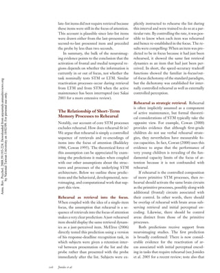 late-list items did not require retrieval because   plicitly instructed to rehearse the list during
                                                                                          these items were still in the focus of attention.   this interval and were trained to do so at a par-
                                                                                          This account is plausible since late-list items     ticular rate. By controlling the rate, it was pos-
                                                                                          were drawn either from the last-presented or        sible to know when each item was rehearsed
                                                                                          second-to-last presented item and preceded          and hence re-established in the focus. The re-
                                                                                          the probe by less than two seconds.                 sults were compelling: When an item was pre-
                                                                                              In summary, the bulk of the neuroimag-          dicted to be in focus because it had just been
                                                                                          ing evidence points to the conclusion that the      rehearsed, it showed the same fast retrieval
                                                                                          activation of frontal and medial temporal re-       dynamics as an item that had just been per-
                                                                                          gions depends on whether the information is         ceived. In short, the speed-accuracy tradeoff
                                                                                          currently in or out of focus, not whether the       functions showed the familiar in-focus/out-
                                                                                          task nominally tests STM or LTM. Similar            of-focus dichotomy of the standard paradigm,
Annu. Rev. Psychol. 2008.59:193-224. Downloaded from arjournals.annualreviews.org




                                                                                          reactivation processes occur during retrieval       but the dichotomy was established for inter-
                                                                                          from LTM and from STM when the active               nally controlled rehearsal as well as externally
                                                                                          maintenance has been interrupted (see Sakai         controlled perception.
        by National Taiwan University on 10/02/09. For personal use only.




                                                                                          2003 for a more extensive review).
                                                                                                                                              Rehearsal as strategic retrieval. Rehearsal
                                                                                                                                              is often implicitly assumed as a component
                                                                                          The Relationship of Short-Term                      of active maintenance, but formal theoreti-
                                                                                          Memory Processes to Rehearsal                       cal considerations of STM typically take the
                                                                                          Notably, our account of core STM processes          opposite view. For example, Cowan (2000)
                                                                                          excludes rehearsal. How does rehearsal ﬁt in?       provides evidence that although ﬁrst-grade
                                                                                          We argue that rehearsal is simply a controlled      children do not use verbal rehearsal strate-
                                                                                          sequence of retrievals and re-encodings of          gies, they nevertheless have measurable fo-
                                                                                          items into the focus of attention (Baddeley         cus capacities. In fact, Cowan (2000) uses this
                                                                                          1986, Cowan 1995). The theoretical force of         evidence to argue that the performance of
                                                                                          this assumption can be appreciated by exam-         very young children is revealing of the fun-
                                                                                          ining the predictions it makes when coupled         damental capacity limits of the focus of at-
                                                                                          with our other assumptions about the struc-         tention because it is not confounded with
                                                                                          tures and processes of the underlying STM           rehearsal.
                                                                                          architecture. Below we outline these predic-            If rehearsal is the controlled composition
                                                                                          tions and the behavioral, developmental, neu-       of more primitive STM processes, then re-
                                                                                          roimaging, and computational work that sup-         hearsal should activate the same brain circuits
                                                                                          port this view.                                     as the primitive processes, possibly along with
                                                                                                                                              additional (frontal) circuits associated with
                                                                                          Rehearsal as retrieval into the focus.              their control. In other words, there should
                                                                                          When coupled with the idea of a single-item         be overlap of rehearsal with brain areas sub-
                                                                                          focus, the assumption that rehearsal is a se-       serving retrieval and initial perceptual en-
                                                                                          quence of retrievals into the focus of attention    coding. Likewise, there should be control
                                                                                          makes a very clear prediction: A just-rehearsed     areas distinct from those of the primitive
                                                                                          item should display the same retrieval dynam-       processes.
                                                                                          ics as a just-perceived item. McElree (2006)            Both predictions receive support from
                                                                                          directly tested this prediction using a version     neuroimaging studies. The ﬁrst prediction
                                                                                          of his response-deadline recognition task, in       is broadly conﬁrmed: There is now consid-
                                                                                          which subjects were given a retention inter-        erable evidence for the reactivation of ar-
                                                                                          val between presentation of the list and the        eas associated with initial perceptual encod-
                                                                                          probe rather than presented with the probe          ing in tasks that require rehearsal (see Jonides
                                                                                          immediately after the list. Subjects were ex-       et al. 2005 for a recent review; note also that

                                                                                    206   Jonides et al.
 