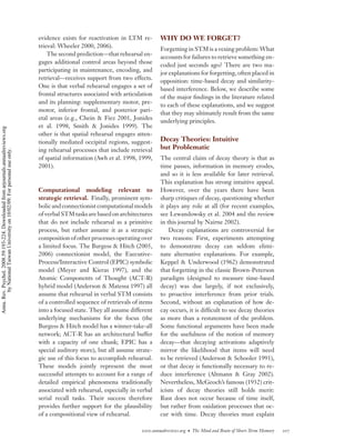 evidence exists for reactivation in LTM re-       WHY DO WE FORGET?
                                                                                    trieval: Wheeler 2000, 2006).
                                                                                                                                      Forgetting in STM is a vexing problem: What
                                                                                        The second prediction—that rehearsal en-
                                                                                                                                      accounts for failures to retrieve something en-
                                                                                    gages additional control areas beyond those
                                                                                                                                      coded just seconds ago? There are two ma-
                                                                                    participating in maintenance, encoding, and
                                                                                                                                      jor explanations for forgetting, often placed in
                                                                                    retrieval—receives support from two effects.
                                                                                                                                      opposition: time-based decay and similarity-
                                                                                    One is that verbal rehearsal engages a set of
                                                                                                                                      based interference. Below, we describe some
                                                                                    frontal structures associated with articulation
                                                                                                                                      of the major ﬁndings in the literature related
                                                                                    and its planning: supplementary motor, pre-
                                                                                                                                      to each of these explanations, and we suggest
                                                                                    motor, inferior frontal, and posterior pari-
                                                                                                                                      that they may ultimately result from the same
                                                                                    etal areas (e.g., Chein & Fiez 2001, Jonides
                                                                                                                                      underlying principles.
                                                                                    et al. 1998, Smith & Jonides 1999). The
Annu. Rev. Psychol. 2008.59:193-224. Downloaded from arjournals.annualreviews.org




                                                                                    other is that spatial rehearsal engages atten-
                                                                                    tionally mediated occipital regions, suggest-     Decay Theories: Intuitive
                                                                                    ing rehearsal processes that include retrieval    but Problematic
        by National Taiwan University on 10/02/09. For personal use only.




                                                                                    of spatial information (Awh et al. 1998, 1999,    The central claim of decay theory is that as
                                                                                    2001).                                            time passes, information in memory erodes,
                                                                                                                                      and so it is less available for later retrieval.
                                                                                                                                      This explanation has strong intuitive appeal.
                                                                                    Computational modeling relevant to                However, over the years there have been
                                                                                    strategic retrieval. Finally, prominent sym-      sharp critiques of decay, questioning whether
                                                                                    bolic and connectionist computational models      it plays any role at all (for recent examples,
                                                                                    of verbal STM tasks are based on architectures    see Lewandowsky et al. 2004 and the review
                                                                                    that do not include rehearsal as a primitive      in this journal by Nairne 2002).
                                                                                    process, but rather assume it as a strategic          Decay explanations are controversial for
                                                                                    composition of other processes operating over     two reasons: First, experiments attempting
                                                                                    a limited focus. The Burgess & Hitch (2005,       to demonstrate decay can seldom elimi-
                                                                                    2006) connectionist model, the Executive-         nate alternative explanations. For example,
                                                                                    Process/Interactive Control (EPIC) symbolic       Keppel & Underwood (1962) demonstrated
                                                                                    model (Meyer and Kieras 1997), and the            that forgetting in the classic Brown-Peterson
                                                                                    Atomic Components of Thought (ACT-R)              paradigm (designed to measure time-based
                                                                                    hybrid model (Anderson & Matessa 1997) all        decay) was due largely, if not exclusively,
                                                                                    assume that rehearsal in verbal STM consists      to proactive interference from prior trials.
                                                                                    of a controlled sequence of retrievals of items   Second, without an explanation of how de-
                                                                                    into a focused state. They all assume different   cay occurs, it is difﬁcult to see decay theories
                                                                                    underlying mechanisms for the focus (the          as more than a restatement of the problem.
                                                                                    Burgess & Hitch model has a winner-take-all       Some functional arguments have been made
                                                                                    network; ACT-R has an architectural buffer        for the usefulness of the notion of memory
                                                                                    with a capacity of one chunk; EPIC has a          decay—that decaying activations adaptively
                                                                                    special auditory store), but all assume strate-   mirror the likelihood that items will need
                                                                                    gic use of this focus to accomplish rehearsal.    to be retrieved (Anderson & Schooler 1991),
                                                                                    These models jointly represent the most           or that decay is functionally necessary to re-
                                                                                    successful attempts to account for a range of     duce interference (Altmann & Gray 2002).
                                                                                    detailed empirical phenomena traditionally        Nevertheless, McGeoch’s famous (1932) crit-
                                                                                    associated with rehearsal, especially in verbal   icism of decay theories still holds merit:
                                                                                    serial recall tasks. Their success therefore      Rust does not occur because of time itself,
                                                                                    provides further support for the plausibility     but rather from oxidation processes that oc-
                                                                                    of a compositional view of rehearsal.             cur with time. Decay theories must explain

                                                                                                                              www.annualreviews.org • The Mind and Brain of Short-Term Memory   207
 