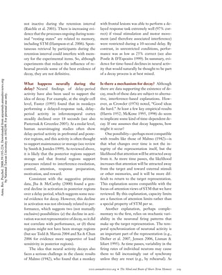 not inactive during the retention interval           with frontal lesions was able to perform a de-
                                                                                    (Raichle et al. 2001). There is increasing evi-      layed response task extremely well (97% cor-
                                                                                    dence that the processes ongoing during nom-         rect) if visual stimulation and motor move-
                                                                                    inal “resting states” are related to memory,         ment (and therefore associated interference)
                                                                                    including STM (Hampson et al. 2006). Spon-           were restricted during a 10-second delay. By
                                                                                    taneous retrieval by participants during the         contrast, in unrestricted conditions, perfor-
                                                                                    retention interval could interfere with mem-         mance was as low as 25% correct (see also
                                                                                    ory for the experimental items. So, although         Postle & D’Esposito 1999). In summary, evi-
                                                                                    experiments that reduce the inﬂuence of re-          dence for time-based declines in neural activ-
                                                                                    hearsal provide some of the best evidence of         ity that would naturally be thought to be part
                                                                                    decay, they are not deﬁnitive.                       of a decay process is at best mixed.
Annu. Rev. Psychol. 2008.59:193-224. Downloaded from arjournals.annualreviews.org




                                                                                    What happens neurally during the                     Is there a mechanism for decay? Although
                                                                                    delay? Neural ﬁndings of delay-period                there are data supporting the existence of de-
                                                                                    activity have also been used to support the          cay, much of these data are subject to alterna-
        by National Taiwan University on 10/02/09. For personal use only.




                                                                                    idea of decay. For example, at the single-cell       tive, interference-based explanations. How-
                                                                                    level, Fuster (1995) found that in monkeys           ever, as Crowder (1976) noted, “Good ideas
                                                                                    performing a delayed-response task, delay-           die hard.” At least a few key empirical results
                                                                                    period activity in inferotemporal cortex             (Harris 1952; McKone 1995, 1998) do seem
                                                                                    steadily declined over 18 seconds (see also          to implicate some kind of time-dependent de-
                                                                                    Pasternak & Greenlee 2005). At a molar level,        cay. If one assumes that decay happens, how
                                                                                    human neuroimaging studies often show                might it occur?
                                                                                    delay-period activity in prefrontal and poste-           One possibility—perhaps most compatible
                                                                                    rior regions, and this activity is often thought     with results like those of Malmo (1942)—is
                                                                                    to support maintenance or storage (see review        that what changes over time is not the in-
                                                                                    by Smith & Jonides 1999). As reviewed above,         tegrity of the representation itself, but the
                                                                                    it is likely that the posterior regions support      likelihood that attention will be attracted away
                                                                                    storage and that frontal regions support             from it. As more time passes, the likelihood
                                                                                    processes related to interference-resolution,        increases that attention will be attracted away
                                                                                    control, attention, response preparation,            from the target and toward external stimuli
                                                                                    motivation, and reward.                              or other memories, and it will be more dif-
                                                                                        Consistent with the suggestive primate           ﬁcult to return to the target representation.
                                                                                    data, Jha & McCarthy (2000) found a gen-             This explanation seems compatible with the
                                                                                    eral decline in activation in posterior regions      focus-of-attention views of STM that we have
                                                                                    over a delay period, which suggests some neu-        reviewed. By this explanation, capacity limits
                                                                                    ral evidence for decay. However, this decline        are a function of attention limits rather than
                                                                                    in activation was not obviously related to per-      a special property of STM per se.
                                                                                    formance, which suggests two (not mutually               Another explanation, perhaps comple-
                                                                                    exclusive) possibilities: (a) the decline in acti-   mentary to the ﬁrst, relies on stochastic vari-
                                                                                    vation was not representative of decay, so it did    ability in the neuronal ﬁring patterns that
                                                                                    not correlate with performance, or (b) these         make up the target representation. The tem-
                                                                                    regions might not have been storage regions          poral synchronization of neuronal activity is
                                                                                    (but see Todd & Marois 2004 and Xu & Chun            an important part of the representation (e.g.,
                                                                                    2006 for evidence more supportive of load            Deiber et al. 2007, Jensen 2006, Lisman &
                                                                                    sensitivity in posterior regions).                   Idiart 1995). As time passes, variability in the
                                                                                        The idea that neural activity decays also        ﬁring rates of individual neurons may cause
                                                                                    faces a serious challenge in the classic results     them to fall increasingly out of synchrony
                                                                                    of Malmo (1942), who found that a monkey             unless they are reset (e.g., by rehearsal). As

                                                                                                                                 www.annualreviews.org • The Mind and Brain of Short-Term Memory   209
 