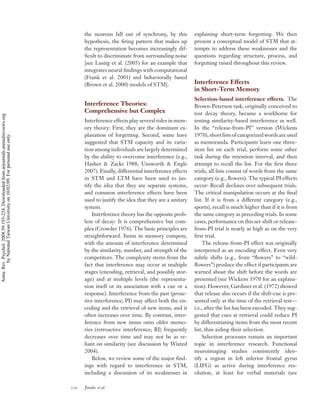 the neurons fall out of synchrony, by this          explaining short-term forgetting. We then
                                                                                          hypothesis, the ﬁring pattern that makes up         present a conceptual model of STM that at-
                                                                                          the representation becomes increasingly dif-        tempts to address these weaknesses and the
                                                                                          ﬁcult to discriminate from surrounding noise        questions regarding structure, process, and
                                                                                          [see Lustig et al. (2005) for an example that       forgetting raised throughout this review.
                                                                                          integrates neural ﬁndings with computational
                                                                                          (Frank et al. 2001) and behaviorally based
                                                                                          (Brown et al. 2000) models of STM].                 Interference Effects
                                                                                                                                              in Short-Term Memory
                                                                                                                                              Selection-based interference effects. The
                                                                                          Interference Theories:                              Brown-Peterson task, originally conceived to
                                                                                          Comprehensive but Complex                           test decay theory, became a workhorse for
Annu. Rev. Psychol. 2008.59:193-224. Downloaded from arjournals.annualreviews.org




                                                                                          Interference effects play several roles in mem-     testing similarity-based interference as well.
                                                                                          ory theory: First, they are the dominant ex-        In the “release-from-PI” version (Wickens
                                                                                          planation of forgetting. Second, some have          1970), short lists of categorized words are used
        by National Taiwan University on 10/02/09. For personal use only.




                                                                                          suggested that STM capacity and its varia-          as memoranda. Participants learn one three-
                                                                                          tion among individuals are largely determined       item list on each trial, perform some other
                                                                                          by the ability to overcome interference (e.g.,      task during the retention interval, and then
                                                                                          Hasher & Zacks 1988, Unsworth & Engle               attempt to recall the list. For the ﬁrst three
                                                                                          2007). Finally, differential interference effects   trials, all lists consist of words from the same
                                                                                          in STM and LTM have been used to jus-               category (e.g., ﬂowers). The typical PI effects
                                                                                          tify the idea that they are separate systems,       occur: Recall declines over subsequent trials.
                                                                                          and common interference effects have been           The critical manipulation occurs at the ﬁnal
                                                                                          used to justify the idea that they are a unitary    list. If it is from a different category (e.g.,
                                                                                          system.                                             sports), recall is much higher than if it is from
                                                                                              Interference theory has the opposite prob-      the same category as preceding trials. In some
                                                                                          lem of decay: It is comprehensive but com-          cases, performance on this set-shift or release-
                                                                                          plex (Crowder 1976). The basic principles are       from-PI trial is nearly as high as on the very
                                                                                          straightforward. Items in memory compete,           ﬁrst trial.
                                                                                          with the amount of interference determined              The release-from-PI effect was originally
                                                                                          by the similarity, number, and strength of the      interpreted as an encoding effect. Even very
                                                                                          competitors. The complexity stems from the          subtle shifts (e.g., from “ﬂowers” to “wild-
                                                                                          fact that interference may occur at multiple        ﬂowers”) produce the effect if participants are
                                                                                          stages (encoding, retrieval, and possibly stor-     warned about the shift before the words are
                                                                                          age) and at multiple levels (the representa-        presented (see Wickens 1970 for an explana-
                                                                                          tion itself or its association with a cue or a      tion). However, Gardiner et al. (1972) showed
                                                                                          response). Interference from the past (proac-       that release also occurs if the shift-cue is pre-
                                                                                          tive interference; PI) may affect both the en-      sented only at the time of the retrieval test—
                                                                                          coding and the retrieval of new items, and it       i.e., after the list has been encoded. They sug-
                                                                                          often increases over time. By contrast, inter-      gested that cues at retrieval could reduce PI
                                                                                          ference from new items onto older memo-             by differentiating items from the most recent
                                                                                          ries (retroactive interference; RI) frequently      list, thus aiding their selection.
                                                                                          decreases over time and may not be as re-               Selection processes remain an important
                                                                                          liant on similarity (see discussion by Wixted       topic in interference research. Functional
                                                                                          2004).                                              neuroimaging studies consistently iden-
                                                                                              Below, we review some of the major ﬁnd-         tify a region in left inferior frontal gyrus
                                                                                          ings with regard to interference in STM,            (LIFG) as active during interference res-
                                                                                          including a discussion of its weaknesses in         olution, at least for verbal materials (see

                                                                                    210   Jonides et al.
 