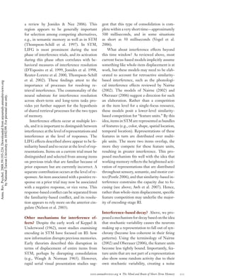 a review by Jonides & Nee 2006). This               gest that this type of consolidation is com-
                                                                                    region appears to be generally important            plete within a very short time—approximately
                                                                                    for selection among competing alternatives,         500 milliseconds, and in some situations
                                                                                    e.g., in semantic memory as well as in STM          as short as 50 milliseconds (Vogel et al.
                                                                                    (Thompson-Schill et al. 1997). In STM,              2006).
                                                                                    LIFG is most prominent during the test                  What about interference effects beyond
                                                                                    phase of interference trials, and its activation    this time window? As reviewed above, most
                                                                                    during this phase often correlates with be-         current focus-based models implicitly assume
                                                                                    havioral measures of interference resolution        something like whole-item displacement is at
                                                                                    (D’Esposito et al. 1999, Jonides et al. 1998,       work, but these models may need to be elab-
                                                                                    Reuter-Lorenz et al. 2000, Thompson-Schill          orated to account for retroactive similarity-
                                                                                    et al. 2002). These ﬁndings attest to the           based interference, such as the phonologi-
Annu. Rev. Psychol. 2008.59:193-224. Downloaded from arjournals.annualreviews.org




                                                                                    importance of processes for resolving re-           cal interference effects reviewed by Nairne
                                                                                    trieval interference. The commonality of the        (2002). The models of Nairne (2002) and
                                                                                    neural substrate for interference resolution        Oberauer (2006) suggest a direction for such
        by National Taiwan University on 10/02/09. For personal use only.




                                                                                    across short-term and long-term tasks pro-          an elaboration. Rather than a competition
                                                                                    vides yet further support for the hypothesis        at the item level for a single-focus resource,
                                                                                    of shared retrieval processes for the two types     these models posit a lower-level similarity-
                                                                                    of memory.                                          based competition for “feature units.” By this
                                                                                        Interference effects occur at multiple lev-     idea, items in STM are represented as bundles
                                                                                    els, and it is important to distinguish between     of features (e.g., color, shape, spatial location,
                                                                                    interference at the level of representations and    temporal location). Representations of these
                                                                                    interference at the level of responses. The         features in turn are distributed over multi-
                                                                                    LIFG effects described above appear to be fa-       ple units. The more two items overlap, the
                                                                                    miliarity based and to occur at the level of rep-   more they compete for these feature units,
                                                                                    resentations. Items on a current trial must be      resulting in greater interference. This pro-
                                                                                    distinguished and selected from among items         posed mechanism ﬁts well with the idea that
                                                                                    on previous trials that are familiar because of     working memory reﬂects the heightened acti-
                                                                                    prior exposure but are currently incorrect. A       vation of representations that are distributed
                                                                                    separate contribution occurs at the level of re-    throughout sensory, semantic, and motor cor-
                                                                                    sponses: An item associated with a positive re-     tex (Postle 2006), and that similarity-based in-
                                                                                    sponse on a prior trial may now be associated       terference constrains the capacity due to fo-
                                                                                    with a negative response, or vice versa. This       cusing (see above; Awh et al. 2007). Hence,
                                                                                    response-based conﬂict can be separated from        rather than whole-item displacement, speciﬁc
                                                                                    the familiarity-based conﬂict, and its resolu-      feature competition may underlie the major-
                                                                                    tion appears to rely more on the anterior cin-      ity of encoding-stage RI.
                                                                                    gulate (Nelson et al. 2003).
                                                                                                                                        Interference-based decay? Above, we pro-
                                                                                    Other mechanisms for interference ef-               posed a mechanism for decay based on the idea
                                                                                    fects? Despite the early work of Keppel &           that stochastic variability causes the neurons
                                                                                    Underwood (1962), most studies examining            making up a representation to fall out of syn-
                                                                                    encoding in STM have focused on RI: how             chrony (become less coherent in their ﬁring
                                                                                    new information disrupts previous memories.         patterns). Using the terminology of Nairne
                                                                                    Early theorists described this disruption in        (2002) and Oberauer (2006), the feature units
                                                                                    terms of displacement of entire items from          become less tightly bound. Importantly, fea-
                                                                                    STM, perhaps by disrupting consolidation            ture units that are not part of a representation
                                                                                    (e.g., Waugh & Norman 1965). However,               also show some random activity due to their
                                                                                    rapid serial visual presentation studies sug-       own stochastic variability, creating a noise

                                                                                                                                www.annualreviews.org • The Mind and Brain of Short-Term Memory   211
 