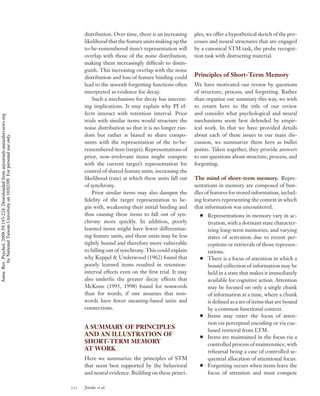 distribution. Over time, there is an increasing   ples, we offer a hypothetical sketch of the pro-
                                                                                          likelihood that the feature units making up the   cesses and neural structures that are engaged
                                                                                          to-be-remembered item’s representation will       by a canonical STM task, the probe recogni-
                                                                                          overlap with those of the noise distribution,     tion task with distracting material.
                                                                                          making them increasingly difﬁcult to distin-
                                                                                          guish. This increasing overlap with the noise
                                                                                          distribution and loss of feature binding could    Principles of Short-Term Memory
                                                                                          lead to the smooth forgetting functions often     We have motivated our review by questions
                                                                                          interpreted as evidence for decay.                of structure, process, and forgetting. Rather
                                                                                              Such a mechanism for decay has interest-      than organize our summary this way, we wish
                                                                                          ing implications. It may explain why PI ef-       to return here to the title of our review
                                                                                          fects interact with retention interval. Prior     and consider what psychological and neural
Annu. Rev. Psychol. 2008.59:193-224. Downloaded from arjournals.annualreviews.org




                                                                                          trials with similar items would structure the     mechanisms seem best defended by empir-
                                                                                          noise distribution so that it is no longer ran-   ical work. In that we have provided details
                                                                                          dom but rather is biased to share compo-          about each of these issues in our main dis-
        by National Taiwan University on 10/02/09. For personal use only.




                                                                                          nents with the representation of the to-be-       cussion, we summarize them here as bullet
                                                                                          remembered item (target). Representations of      points. Taken together, they provide answers
                                                                                          prior, now-irrelevant items might compete         to our questions about structure, process, and
                                                                                          with the current target’s representation for      forgetting.
                                                                                          control of shared feature units, increasing the
                                                                                          likelihood (rate) at which these units fall out   The mind of short-term memory. Repre-
                                                                                          of synchrony.                                     sentations in memory are composed of bun-
                                                                                              Prior similar items may also dampen the       dles of features for stored information, includ-
                                                                                          ﬁdelity of the target representation to be-       ing features representing the context in which
                                                                                          gin with, weakening their initial binding and     that information was encountered.
                                                                                          thus causing these items to fall out of syn-            Representations in memory vary in ac-
                                                                                          chrony more quickly. In addition, poorly                tivation, with a dormant state character-
                                                                                          learned items might have fewer differentiat-            izing long-term memories, and varying
                                                                                          ing feature units, and these units may be less          states of activation due to recent per-
                                                                                          tightly bound and therefore more vulnerable             ceptions or retrievals of those represen-
                                                                                          to falling out of synchrony. This could explain         tations.
                                                                                          why Keppel & Underwood (1962) found that                There is a focus of attention in which a
                                                                                          poorly learned items resulted in retention-             bound collection of information may be
                                                                                          interval effects even on the ﬁrst trial. It may         held in a state that makes it immediately
                                                                                          also underlie the greater decay effects that            available for cognitive action. Attention
                                                                                          McKone (1995, 1998) found for nonwords                  may be focused on only a single chunk
                                                                                          than for words, if one assumes that non-                of information at a time, where a chunk
                                                                                          words have fewer meaning-based units and                is deﬁned as a set of items that are bound
                                                                                          connections.                                            by a common functional context.
                                                                                                                                                  Items may enter the focus of atten-
                                                                                                                                                  tion via perceptual encoding or via cue-
                                                                                          A SUMMARY OF PRINCIPLES
                                                                                                                                                  based retrieval from LTM.
                                                                                          AND AN ILLUSTRATION OF                                  Items are maintained in the focus via a
                                                                                          SHORT-TERM MEMORY                                       controlled process of maintenance, with
                                                                                          AT WORK                                                 rehearsal being a case of controlled se-
                                                                                          Here we summarize the principles of STM                 quential allocation of attentional focus.
                                                                                          that seem best supported by the behavioral              Forgetting occurs when items leave the
                                                                                          and neural evidence. Building on these princi-          focus of attention and must compete

                                                                                    212   Jonides et al.
 