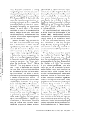 here a drop in the contribution of primary         (Hopﬁeld 1982). Attractor networks depend
                                                                                    perceptual regions to maintenance in order to      on memories encoded in a pattern of connec-
                                                                                    indicate a relatively greater effect of top-down   tion weights, whose formation and dynamics
                                                                                    control on the later high-level regions (Postle    we have sketched above in terms of short-
                                                                                    2006, Ranganath 2006). (8) During this delay       term synaptic plasticity. Such networks also
                                                                                    period of active maintenance, short-term po-       naturally give rise to the kind of similarity-
                                                                                    tentiation continues to lay down a trace of the    based proactive interference clearly evident in
                                                                                    item and its binding to context via connec-        STM retrieval (see “Selection-Based Interfer-
                                                                                    tion weights both within and across cortical       ence Effects”) ( Jonides & Nee 2006, Keppel
                                                                                    regions. The overall efﬁcacy of this memory        & Underwood 1962).
                                                                                    encoding is the result of the interaction of the       We have intentionally left underspeciﬁed
                                                                                    possibly decaying active ﬁring pattern with        a precise quantitative interpretation of the
Annu. Rev. Psychol. 2008.59:193-224. Downloaded from arjournals.annualreviews.org




                                                                                    the multiple plasticity mechanisms and their       y-axis in Figure 1. Psychologically, it perhaps
                                                                                    individual facilitation and depression proﬁles     corresponds to a combination of availability
                                                                                    (Zucker & Regehr 2002).                            (largely driven by the dichotomous nature
        by National Taiwan University on 10/02/09. For personal use only.




                                                                                        (9) At the end of the delay period and the     of the focus state) and accessibility (driven
                                                                                    onset of the second stimulus, the focus rapidly    by a combination of both ﬁring and plas-
                                                                                    shifts to the new stimulus, and the active ﬁr-     ticity). Neurally, it perhaps corresponds to
                                                                                    ing of the neural pattern of the target stimulus   some measure of both ﬁring amplitude and
                                                                                    ceases. (10) The memory of the item is now         coherence and potential ﬁring amplitude and
                                                                                    carried completely by the changed synaptic         coherence.
                                                                                    weights, but this change is partially disrupted        We are clearly a long way from generat-
                                                                                    by the incoming item and its engagement of a       ing something like the plot in Figure 1 from
                                                                                    similar set of neural activity patterns. Cogni-    neuroimaging data on actual tasks—though
                                                                                    tively, this disruption yields similarity-based    plots of event-related potentials in STM tasks
                                                                                    retroactive interference (see “Other Mech-         give us an idea of what these data may look
                                                                                    anisms for Interference Effects?”) (Nairne         like (Ruchkin et al. 2003). There no doubt
                                                                                    2002). (11) Even in the absence of interfer-       is more missing from Figure 1 than is in-
                                                                                    ence, a variety of biochemical processes give      cluded (e.g., the role of subcortical structures
                                                                                    rise to the decay of short-term neural change      such as the basal ganglia in the frontal/parietal
                                                                                    and therefore the gradual loss of the mem-         mediated control, or the reciprocal cortical-
                                                                                    ory trace over time. This pattern of interfer-     thalamic circuits that shape the nature of the
                                                                                    ence and decay continues during processing         neocortical patterns). We nevertheless believe
                                                                                    of both the second and third stimulus. The         that the time course sketched in Figure 1 is
                                                                                    probe triggers a rapid memory retrieval of the     useful for making clear many of the central
                                                                                    target item (12), mediated in part by strategic    properties that characterize the psychological
                                                                                    frontal control (see “Neural Mechanisms of         and neural theory of human STM outlined
                                                                                    Short- and Long-Term Memory Retrieval”)            above: (a) STM engages essentially all cortical
                                                                                    (Cabeza et al. 2002, Ranganath et al. 2004).       areas—including medial temporal lobes—and
                                                                                    This rapid retrieval corresponds to the rein-      does so from the earliest moments, though
                                                                                    stantiation of the target item’s ﬁring pattern     it engages these areas differentially at dif-
                                                                                    in both posterior perceptual areas (13) and        ferent functional stages. (b) STM reuses the
                                                                                    medial-temporal regions, the latter support-       same posterior cortical areas and represen-
                                                                                    ing the contextual binding. A plausible neu-       tations that subserve perception, and active
                                                                                    ral mechanism for the recovery of this activity    maintenance of these representations depends
                                                                                    pattern at retrieval is the emergent pattern-      on these posterior areas receiving input from
                                                                                    completion property of attractor networks          frontal-parietal circuits. (c) Focused items are



                                                                                                                               www.annualreviews.org • The Mind and Brain of Short-Term Memory   215
 