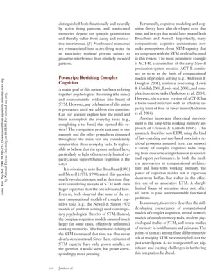 distinguished both functionally and neurally            Fortunately, cognitive modeling and cog-
                                                                                          by active ﬁring patterns, and nonfocused            nitive theory have also developed over that
                                                                                          memories depend on synaptic potentiation            time, and in ways that would have pleased both
                                                                                          and thereby suffer from decay and retroac-          Broadbent and Newell. Importantly, many
                                                                                          tive interference. (d ) Nonfocused memories         computational cognitive architectures now
                                                                                          are reinstantiated into active ﬁring states via     make assumptions about STM capacity that
                                                                                          an associative retrieval process subject to         are congruent with the STM models discussed
                                                                                          proactive interference from similarly encoded       in this review. The most prominent example
                                                                                          patterns.                                           is ACT-R, a descendent of the early Newell
                                                                                                                                              production-system models. ACT-R contin-
                                                                                                                                              ues to serve as the basis of computational
                                                                                          Postscript: Revisiting Complex                      models of problem solving (e.g., Anderson &
Annu. Rev. Psychol. 2008.59:193-224. Downloaded from arjournals.annualreviews.org




                                                                                          Cognition                                           Douglass 2001), sentence processing (Lewis
                                                                                          A major goal of this review has been to bring       & Vasishth 2005, Lewis et al. 2006), and com-
                                                                                                                                              plex interactive tasks (Anderson et al. 2004).
        by National Taiwan University on 10/02/09. For personal use only.




                                                                                          together psychological theorizing (the mind)
                                                                                          and neuroscientiﬁc evidence (the brain) of          However, the current version of ACT-R has
                                                                                          STM. However, any celebration of this union         a focus-based structure with an effective ca-
                                                                                          is premature until we address this question:        pacity limit of four or fewer items (Anderson
                                                                                          Can our account explain how the mind and            et al. 2004).
                                                                                          brain accomplish the everyday tasks (e.g.,              Another important theoretical develop-
                                                                                          completing a tax form) that opened this re-         ment is the long-term working memory ap-
                                                                                          view? The recognition probe task used in our        proach of Ericsson & Kintsch (1995). This
                                                                                          example and the other procedures discussed          approach describes how LTM, using the kind
                                                                                          throughout the main text are considerably           of fast-encoding and cue-based associative re-
                                                                                          simpler than those everyday tasks. Is it plau-      trieval processes assumed here, can support
                                                                                          sible to believe that the system outlined here,     a variety of complex cognitive tasks rang-
                                                                                          particularly in light of its severely limited ca-   ing from discourse comprehension to special-
                                                                                          pacity, could support human cognition in the        ized expert performance. In both the mod-
                                                                                          wild?                                               ern approaches to computational architec-
                                                                                              It is sobering to note that Broadbent (1993)    ture and long-term working memory, the
                                                                                          and Newell (1973, 1990) asked this question         power of cognition resides not in capacious
                                                                                          nearly two decades ago, and at that time they       short-term buffers but rather in the effec-
                                                                                          were considering models of STM with even            tive use of an associative LTM. A sharply
                                                                                          larger capacities than the one advocated here.      limited focus of attention does not, after
                                                                                          Even so, both observed that none of the ex-         all, seem to pose insurmountable functional
                                                                                          tant computational models of complex cog-           problems.
                                                                                          nitive tasks (e.g., the Newell & Simon 1972             In summary, this review describes the still-
                                                                                          models of problem solving) used contempo-           developing convergence of computational
                                                                                          rary psychological theories of STM. Instead,        models of complex cognition, neural network
                                                                                          the complex-cognition models assumed much           models of simple memory tasks, modern psy-
                                                                                          larger (in some cases, effectively unlimited)       chological studies of STM, and neural studies
                                                                                          working memories. The functional viability of       of memory in both humans and primates. The
                                                                                          the STM theories of that time was thus never        points of contact among these different meth-
                                                                                          clearly demonstrated. Since then, estimates of      ods of studying STM have multiplied over the
                                                                                          STM capacity have only grown smaller, so            past several years. As we have pointed out, sig-
                                                                                          the question, it would seem, has grown corre-       niﬁcant and exciting challenges in furthering
                                                                                          spondingly more pressing.                           this integration lie ahead.



                                                                                    216   Jonides et al.
 