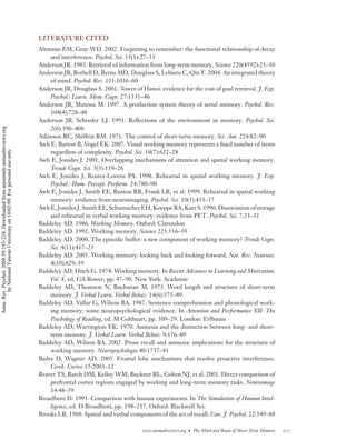 LITERATURE CITED
                                                                                    Altmann EM, Gray WD. 2002. Forgetting to remember: the functional relationship of decay
                                                                                        and interference. Psychol. Sci. 13(1):27–33
                                                                                    Anderson JR. 1983. Retrieval of information from long-term memory. Science 220(4592):25–30
                                                                                    Anderson JR, Bothell D, Byrne MD, Douglass S, Lebiere C, Qin Y. 2004. An integrated theory
                                                                                        of mind. Psychol. Rev. 111:1036–60
                                                                                    Anderson JR, Douglass S. 2001. Tower of Hanoi: evidence for the cost of goal retrieval. J. Exp.
                                                                                        Psychol.: Learn. Mem. Cogn. 27:1331–46
                                                                                    Anderson JR, Matessa M. 1997. A production system theory of serial memory. Psychol. Rev.
                                                                                        104(4):728–48
                                                                                    Anderson JR, Schooler LJ. 1991. Reﬂections of the environment in memory. Psychol. Sci.
                                                                                        2(6):396–408
Annu. Rev. Psychol. 2008.59:193-224. Downloaded from arjournals.annualreviews.org




                                                                                    Atkinson RC, Shiffrin RM. 1971. The control of short-term memory. Sci. Am. 224:82–90
                                                                                    Awh E, Barton B, Vogel EK. 2007. Visual working memory represents a ﬁxed number of items
        by National Taiwan University on 10/02/09. For personal use only.




                                                                                        regardless of complexity. Psychol. Sci. 18(7):622–28
                                                                                    Awh E, Jonides J. 2001. Overlapping mechanisms of attention and spatial working memory.
                                                                                        Trends Cogn. Sci. 5(3):119–26
                                                                                    Awh E, Jonides J, Reuter-Lorenz PA. 1998. Rehearsal in spatial working memory. J. Exp.
                                                                                        Psychol.: Hum. Percept. Perform. 24:780–90
                                                                                    Awh E, Jonides J, Smith EE, Buxton RB, Frank LR, et al. 1999. Rehearsal in spatial working
                                                                                        memory: evidence from neuroimaging. Psychol. Sci. 10(5):433–37
                                                                                    Awh E, Jonides J, Smith EE, Schumacher EH, Koeppe RA, Katz S. 1996. Dissociation of storage
                                                                                        and rehearsal in verbal working memory: evidence from PET. Psychol. Sci. 7:25–31
                                                                                    Baddeley AD. 1986. Working Memory. Oxford: Clarendon
                                                                                    Baddeley AD. 1992. Working memory. Science 225:556–59
                                                                                    Baddeley AD. 2000. The episodic buffer: a new component of working memory? Trends Cogn.
                                                                                        Sci. 4(11):417–23
                                                                                    Baddeley AD. 2003. Working memory: looking back and looking forward. Nat. Rev. Neurosci.
                                                                                        4(10):829–39
                                                                                    Baddeley AD, Hitch G. 1974. Working memory. In Recent Advances in Learning and Motivation,
                                                                                        Vol. 8, ed. GA Bower, pp. 47–90. New York: Academic
                                                                                    Baddeley AD, Thomson N, Buchanan M. 1975. Word length and structure of short-term
                                                                                        memory. J. Verbal Learn. Verbal Behav. 14(6):575–89
                                                                                    Baddeley AD, Vallar G, Wilson BA. 1987. Sentence comprehension and phonological work-
                                                                                        ing memory: some neuropsychological evidence. In Attention and Performance XII: The
                                                                                        Psychology of Reading, ed. M Coltheart, pp. 509–29. London: Erlbaum
                                                                                    Baddeley AD, Warrington EK. 1970. Amnesia and the distinction between long- and short-
                                                                                        term memory. J. Verbal Learn. Verbal Behav. 9:176–89
                                                                                    Baddeley AD, Wilson BA. 2002. Prose recall and amnesia: implications for the structure of
                                                                                        working memory. Neuropsychologia 40:1737–43
                                                                                    Badre D, Wagner AD. 2005. Frontal lobe mechanisms that resolve proactive interference.
                                                                                        Cereb. Cortex 15:2003–12
                                                                                    Braver TS, Barch DM, Kelley WM, Buckner RL, Cohen NJ, et al. 2001. Direct comparison of
                                                                                        prefrontal cortex regions engaged by working and long-term memory tasks. Neuroimage
                                                                                        14:48–59
                                                                                    Broadbent D. 1993. Comparison with human experiments. In The Simulation of Human Intel-
                                                                                        ligence, ed. D Broadbent, pp. 198–217. Oxford: Blackwell Sci.
                                                                                    Brooks LR. 1968. Spatial and verbal components of the act of recall. Can. J. Psychol. 22:349–68

                                                                                                                             www.annualreviews.org • The Mind and Brain of Short-Term Memory   217
 