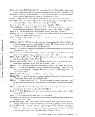 Frank MJ, Loughry B, O’Reilly RC. 2001. Interactions between the frontal cortex and basal
                                                                                         ganglia in working memory: a computational model. Cogn. Affect. Behav. Neurosci. 1:137–60
                                                                                    Funahashi S, Bruce CJ, Goldman-Rakic PS. 1989. Mnemonic coding of visual space in the
                                                                                         monkey’s dorsolateral prefrontal cortex. J. Neurophysiol. 61:331–49
                                                                                    Fuster JK. 2003. Thoughts from the long-term memory chair. Behav. Brain Sci. 26:734–35
                                                                                    Fuster JM. 1973. Unit activity in prefrontal cortex during delayed response performance:
                                                                                         neuronal correlates of transient memory. J. Neurophysiol. 36:61–78
                                                                                    Fuster JM. 1995. Memory in the Cerebral Cortex. Cambridge, MA: MIT Press
                                                                                    Gabrieli JDE, Brewer JB, Desmond JE, Glover GH. 1997. Separate neural bases of two fun-
                                                                                         damental memory processes in the human medial temporal lobe. Science 276:264–66
                                                                                    Garavan H. 1998. Serial attention within working memory. Mem. Cogn. 26:263–76
                                                                                    Gardiner JM, Craik FIM, Birtwist J. 1972. Retrieval cues and release from proactive inhibition.
Annu. Rev. Psychol. 2008.59:193-224. Downloaded from arjournals.annualreviews.org




                                                                                         J. Verbal Learn. Verbal Behav. 11(6):778–83
                                                                                    Gillund G, Shiffrin RM. 1984. A retrieval model for both recognition and recall. Psychol. Rev.
                                                                                         91(1):1–67
        by National Taiwan University on 10/02/09. For personal use only.




                                                                                    Goldman-Rakic PS. 1987. Circuitry of primate pre-frontal cortex and regulation of behavior
                                                                                         by representational memory. In Handbook of Physiology: The Nervous System, Vol. 5, ed. F.
                                                                                         Plum, pp. 373–417. Bethesda, MD: Am. Physiol. Soc.
                                                                                    Grossberg S. 2003. From working memory to long-term memory and back: linked but distinct.
                                                                                         Behav. Brain Sci. 26:737–38
                                                                                    Hampson M, Driesen NR, Skudlarski P, Gore JC, Constable RT. 2006. Brain connectivity
                                                                                         related to working memory performance. J. Neurosci. 26(51):13338–43
                                                                                    Hanley JR, Young AW, Pearson NA. 1991. Impairment of the visuo-spatial sketch pad. Q. J.
                                                                                         Exp. Psychol. Hum. Exp. Psychol. 43:101–25
                                                                                    Hannula DE, Tranel D, Cohen NJ. 2006. The long and the short of it: relational memory
                                                                                         impairments in amnesia, even at short lags. J. Neurosci. 26(32):8352–59
                                                                                    Harris JD. 1952. The decline of pitch discrimination with time. J. Exp. Psychol. 43(2):96–99
                                                                                    Hasher L, Zacks RT. 1988. Working memory, comprehension, and aging: a review and a new
                                                                                         view. In The Psychology of Learning and Motivation, Vol. 22, ed. GH Bower, pp. 193–225.
                                                                                         New York: Academic
                                                                                    Hebb DO. 1949. The Organization of Behavior. New York: Wiley
                                                                                    Hockley WE. 1984. Analysis of response-time distributions in the study of cognitive-processes.
                                                                                         J. Exp. Psychol.: Learn. Mem. Cogn. 10(4):598–615
                                                                                    Holdstock JS, Shaw C, Aggleton JP. 1995. The performance of amnesic subjects on tests of
                                                                                         delayed matching-to-sample and delayed matching-to-position. Neuropsychologia 33:1583–
                                                                                         96
                                                                                    Hopﬁeld JJ. 1982. Neural networks and physical systems with emergent collective computa-
                                                                                         tional abilities. Proc. Natl. Acad. Sci. USA 79(8):2554–58
                                                                                    Jacobsen CF. 1936. The functions of the frontal association areas in monkeys. Comp. Psychol.
                                                                                         Monogr. 13:1–60
                                                                                    James W. 1890. Principles of Psychology. New York: Henry Holt
                                                                                    Jensen O. 2006. Maintenance of multiple working memory items by temporal segmentation.
                                                                                         Neuroscience 139:237–49
                                                                                    Jha AP, McCarthy G. 2000. The inﬂuence of memory load upon delay-interval activity in a
                                                                                         working-memory task: an event-related functional MRI study. J. Cogn. Neurosci. 12:90–105
                                                                                    Johnson MK, Raye CL, Mitchell KJ, Greene EJ, Cunningham WA, Sanislow CA. 2005. Using
                                                                                         fMRI to investigate a component process of reﬂection: prefrontal correlates of refreshing
                                                                                         a just-activated representation. Cogn. Affect. Behav. Neurosci. 5:339–61

                                                                                                                             www.annualreviews.org • The Mind and Brain of Short-Term Memory   219
 