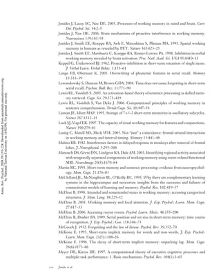 Jonides J, Lacey SC, Nee DE. 2005. Processes of working memory in mind and brain. Curr.
                                                                                              Dir. Psychol. Sci. 14:2–5
                                                                                          Jonides J, Nee DE. 2006. Brain mechanisms of proactive interference in working memory.
                                                                                              Neuroscience 139:181–93
                                                                                          Jonides J, Smith EE, Koeppe RA, Awh E, Minoshima S, Mintun MA. 1993. Spatial working
                                                                                              memory in humans as revealed by PET. Nature 363:623–25
                                                                                          Jonides J, Smith EE, Marshuetz C, Koeppe RA, Reuter-Lorenz PA. 1998. Inhibition in verbal
                                                                                              working memory revealed by brain activation. Proc. Natl. Acad. Sci. USA 95:8410–13
                                                                                          Keppel G, Underwood BJ. 1962. Proactive-inhibition in short-term retention of single items.
                                                                                              J. Verbal Learn. Verbal Behav. 1:153–61
                                                                                          Lange EB, Oberauer K. 2005. Overwriting of phonemic features in serial recall. Memory
                                                                                              13:333–39
Annu. Rev. Psychol. 2008.59:193-224. Downloaded from arjournals.annualreviews.org




                                                                                          Lewandowsky S, Duncan M, Brown GDA. 2004. Time does not cause forgetting in short-term
                                                                                              serial recall. Psychon. Bull. Rev. 11:771–90
                                                                                          Lewis RL, Vasishth S. 2005. An activation-based theory of sentence processing as skilled mem-
        by National Taiwan University on 10/02/09. For personal use only.




                                                                                              ory retrieval. Cogn. Sci. 29:375–419
                                                                                          Lewis RL, Vasishth S, Van Dyke J. 2006. Computational principles of working memory in
                                                                                              sentence comprehension. Trends Cogn. Sci. 10:447–54
                                                                                          Lisman JE, Idiart MAP. 1995. Storage of 7+/–2 short-term memories in oscillatory subcycles.
                                                                                              Science 267:1512–15
                                                                                          Luck SJ, Vogel EK. 1997. The capacity of visual working memory for features and conjunctions.
                                                                                              Nature 390:279–81
                                                                                          Lustig C, Matell MS, Meck WH. 2005. Not “just” a coincidence: frontal-striatal interactions
                                                                                              in working memory and interval timing. Memory 13:441–48
                                                                                          Malmo RB. 1942. Interference factors in delayed response in monkeys after removal of frontal
                                                                                              lobes. J. Neurophysiol. 5:295–308
                                                                                          Manoach DS, Greve DN, Lindgren KA, Dale AM. 2003. Identifying regional activity associated
                                                                                              with temporally separated components of working memory using event-related functional
                                                                                              MRI. NeuroImage 20(3):1670–84
                                                                                          Martin RC. 1993. Short-term memory and sentence processing: evidence from neuropsychol-
                                                                                              ogy. Mem. Cogn. 21:176–83
                                                                                          McClelland JL, McNaughton BL, O’Reilly RC. 1995. Why there are complementary learning
                                                                                              systems in the hippocampus and neocortex: insights from the successes and failures of
                                                                                              connectionist models of learning and memory. Psychol. Rev. 102:419–57
                                                                                          McElree B. 1998. Attended and nonattended states in working memory: accessing categorized
                                                                                              structures. J. Mem. Lang. 38:225–52
                                                                                          McElree B. 2001. Working memory and focal attention. J. Exp. Psychol.: Learn. Mem. Cogn.
                                                                                              27:817–35
                                                                                          McElree B. 2006. Accessing recent events. Psychol. Learn. Motiv. 46:155–200
                                                                                          McElree B, Dosher BA. 1989. Serial position and set size in short-term memory: time course
                                                                                              of recognition. J. Exp. Psychol.: Gen. 118:346–73
                                                                                          McGeoch J. 1932. Forgetting and the law of disuse. Psychol. Rev. 39:352–70
                                                                                          McKone E. 1995. Short-term implicit memory for words and non-words. J. Exp. Psychol.:
                                                                                              Learn. Mem. Cogn. 21(5):1108–26
                                                                                          McKone E. 1998. The decay of short-term implicit memory: unpacking lag. Mem. Cogn.
                                                                                              26(6):1173–86
                                                                                          Meyer DE, Kieras DE. 1997. A computational theory of executive cognitive processes and
                                                                                              multiple-task performance: 1. Basic mechanisms. Psychol. Rev. 104(1):3–65

                                                                                    220   Jonides et al.
 