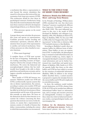 a mechanism that allows a representation to          WHAT IS THE STRUCTURE
                                                                                    exist beyond the sensory stimulation that            OF SHORT-TERM MEMORY?
                                                                                    caused it or the process that retrieved the rep-
                                                                                    resentation from long-term memory (LTM).             Multistore Models that Differentiate
                                                                                    This architecture should be clear about its          Short- and Long-Term Memory
                                                                                    psychological constructs. Furthermore, being         In his Principles of Psychology, William James
                                                                                    clear about the neural mechanisms that imple-        (1890) articulated the view that short-term
                                                                                    ment those constructs will aid in development        (“primary”) memory is qualitatively different
                                                                                    of psychological theory, as we illustrate below.     from long-term (“secondary”) memory (see
                                                                                       2. What processes operate on the stored           also Hebb 1949). The most inﬂuential suc-
                                                                                          information?                                   cessor to this view is the model of STM
                                                                                                                                         developed by Baddeley and colleagues (e.g.,
Annu. Rev. Psychol. 2008.59:193-224. Downloaded from arjournals.annualreviews.org




                                                                                    A proper theory must articulate the processes        Baddeley 1986, 1992; Baddeley & Hitch 1974;
                                                                                    that create and operate on representations.          Repov & Baddeley 2006). For the years 1980
                                                                                    Candidate processes include encoding and             to 2006, of the 16,154 papers that cited “work-
        by National Taiwan University on 10/02/09. For personal use only.




                                                                                    maintenance operations, rehearsal, shifts of         ing memory” in their titles or abstracts, fully
                                                                                    attention from one part of the representation        7339 included citations to Alan Baddeley.
                                                                                    to another, and retrieval mechanisms. Some               According to Baddeley’s model, there are
                                                                                    of these processes are often classiﬁed as exec-      separate buffers for different forms of infor-
                                                                                    utive functions.                                     mation. These buffers, in turn, are separate
                                                                                       3. What causes forgetting?                        from LTM. A verbal buffer, the phonological
                                                                                                                                         loop, is assumed to hold information that can
                                                                                    A complete theory of STM must account                be rehearsed verbally (e.g., letters, digits). A
                                                                                    for the facts of forgetting. Traditionally, the      visuospatial sketchpad is assumed to maintain
                                                                                    two leading contending accounts of forget-           visual information and can be further frac-
                                                                                    ting have relied on the concepts of decay and        tionated into visual/object and spatial stores
                                                                                    interference. We review the behavioral and           (Repov & Baddeley 2006, Smith et al. 1995).
                                                                                    neurophysiological evidence that has tradi-          An episodic buffer that draws on the other
                                                                                    tionally been brought to the table to distin-        buffers and LTM has been added to account
                                                                                    guish decay and interference accounts, and we        for the retention of multimodal information
                                                                                    suggest a possible mechanism for short-term          (Baddeley 2000). In addition to the storage
                                                                                    forgetting.                                          buffers described above, a central executive
                                                                                       Most models of STM fall between two               is proposed to organize the interplay between
                                                                                    extremes: Multistore models view STM and             the various buffers and LTM and is implicated
                                                                                    LTM as architecturally separate systems that         in controlled processing.
                                                                                    rely on distinct representations. By contrast,           In short, the multistore model includes
                                                                                    according to unitary-store models, STM and           several distinctions: (a) STM is distinct from
                                                                                    LTM rely largely on the same representations,        LTM, (b) STM can be stratiﬁed into different
                                                                                    but differ by (a) the level of activation of these   informational buffers based on information
                                                                                    representations and (b) some of the processes        type, and (c) storage and executive processes
                                                                                    that normally act upon them. We focus on             are distinguishable. Evidence in support of
                                                                                    the distinctions drawn by these theories as we       these claims has relied on behavioral interfer-
                                                                                    examine the evidence concerning the three            ence studies, neuropsychological studies, and
                                                                                    questions that motivate our review. In this dis-     neuroimaging data.
                                                                                    cussion, we assume that a representation in
                                                                                    memory consists of a bundle of features that         Evidence for the distinction between
                                                                                    deﬁne a memorandum, including the context            short- and long-term memory. Studies of
                                                                                    in which that memorandum was encountered.            brain-injured patients who show a deﬁcit

                                                                                                                                 www.annualreviews.org • The Mind and Brain of Short-Term Memory   195
 