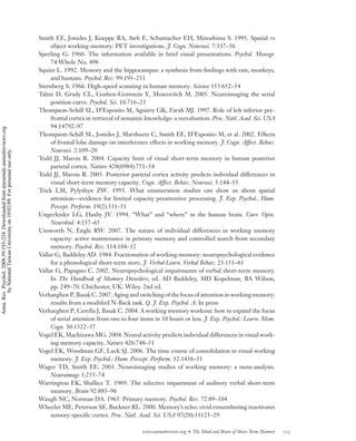 Smith EE, Jonides J, Koeppe RA, Awh E, Schumacher EH, Minoshima S. 1995. Spatial vs
                                                                                         object working-memory: PET investigations. J. Cogn. Neurosci. 7:337–56
                                                                                    Sperling G. 1960. The information available in brief visual presentations. Psychol. Monogr.
                                                                                         74:Whole No. 498
                                                                                    Squire L. 1992. Memory and the hippocampus: a synthesis from ﬁndings with rats, monkeys,
                                                                                         and humans. Psychol. Rev. 99:195–231
                                                                                    Sternberg S. 1966. High-speed scanning in human memory. Science 153:652–54
                                                                                    Talmi D, Grady CL, Goshen-Gottstein Y, Moscovitch M. 2005. Neuroimaging the serial
                                                                                         position curve. Psychol. Sci. 16:716–23
                                                                                    Thompson-Schill SL, D’Esposito M, Aguirre GK, Farah MJ. 1997. Role of left inferior pre-
                                                                                         frontal cortex in retrieval of semantic knowledge: a reevaluation. Proc. Natl. Acad. Sci. USA
                                                                                         94:14792–97
Annu. Rev. Psychol. 2008.59:193-224. Downloaded from arjournals.annualreviews.org




                                                                                    Thompson-Schill SL, Jonides J, Marshuetz C, Smith EE, D’Esposito M, et al. 2002. Effects
                                                                                         of frontal lobe damage on interference effects in working memory. J. Cogn. Affect. Behav.
                                                                                         Neurosci. 2:109–20
        by National Taiwan University on 10/02/09. For personal use only.




                                                                                    Todd JJ, Marois R. 2004. Capacity limit of visual short-term memory in human posterior
                                                                                         parietal cortex. Nature 428(6984):751–54
                                                                                    Todd JJ, Marois R. 2005. Posterior parietal cortex activity predicts individual differences in
                                                                                         visual short-term memory capacity. Cogn. Affect. Behav. Neurosci. 5:144–55
                                                                                    Trick LM, Pylyshyn ZW. 1993. What enumeration studies can show us about spatial
                                                                                         attention—evidence for limited capacity preattentive processing. J. Exp. Psychol.: Hum.
                                                                                         Percept. Perform. 19(2):331–51
                                                                                    Ungerleider LG, Haxby JV. 1994. “What” and “where” in the human brain. Curr. Opin.
                                                                                         Neurobiol. 4:157–65
                                                                                    Unsworth N, Engle RW. 2007. The nature of individual differences in working memory
                                                                                         capacity: active maintenance in primary memory and controlled search from secondary
                                                                                         memory. Psychol. Rev. 114:104–32
                                                                                    Vallar G, Baddeley AD. 1984. Fractionation of working memory: neuropsychological evidence
                                                                                         for a phonological short-term store. J. Verbal Learn. Verbal Behav. 23:151–61
                                                                                    Vallar G, Papagno C. 2002. Neuropsychological impairments of verbal short-term memory.
                                                                                         In The Handbook of Memory Disorders, ed. AD Baddeley, MD Kopelman, BA Wilson,
                                                                                         pp. 249–70. Chichester, UK: Wiley. 2nd ed.
                                                                                    Verhaeghen P, Basak C. 2007. Aging and switching of the focus of attention in working memory:
                                                                                         results from a modiﬁed N-Back task. Q. J. Exp. Psychol. A: In press
                                                                                    Verhaeghen P, Cerella J, Basak C. 2004. A working memory workout: how to expand the focus
                                                                                         of serial attention from one to four items in 10 hours or less. J. Exp. Psychol.: Learn. Mem.
                                                                                         Cogn. 30:1322–37
                                                                                    Vogel EK, Machizawa MG. 2004. Neural activity predicts individual differences in visual work-
                                                                                         ing memory capacity. Nature 426:748–51
                                                                                    Vogel EK, Woodman GF, Luck SJ. 2006. The time course of consolidation in visual working
                                                                                         memory. J. Exp. Psychol.: Hum. Percept. Perform. 32:1436–51
                                                                                    Wager TD, Smith EE. 2003. Neuroimaging studies of working memory: a meta-analysis.
                                                                                         Neuroimage 3:255–74
                                                                                    Warrington EK, Shallice T. 1969. The selective impairment of auditory verbal short-term
                                                                                         memory. Brain 92:885–96
                                                                                    Waugh NC, Norman DA. 1965. Primary memory. Psychol. Rev. 72:89–104
                                                                                    Wheeler ME, Peterson SE, Buckner RL. 2000. Memory’s echo: vivid remembering reactivates
                                                                                         sensory-speciﬁc cortex. Proc. Natl. Acad. Sci. USA 97(20):11125–29

                                                                                                                              www.annualreviews.org • The Mind and Brain of Short-Term Memory   223
 