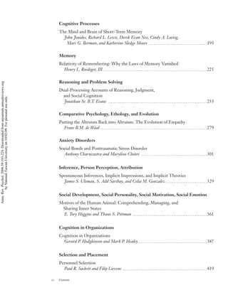 Cognitive Processes
                                                                                         The Mind and Brain of Short-Term Memory
                                                                                           John Jonides, Richard L. Lewis, Derek Evan Nee, Cindy A. Lustig,
                                                                                            Marc G. Berman, and Katherine Sledge Moore p p p p p p p p p p p p p p p p p p p p p p p p p p p p p p p p p p p p p p193

                                                                                         Memory
                                                                                         Relativity of Remembering: Why the Laws of Memory Vanished
                                                                                           Henry L. Roediger, III p p p p p p p p p p p p p p p p p p p p p p p p p p p p p p p p p p p p p p p p p p p p p p p p p p p p p p p p p p p p p p p p p p p p225

                                                                                         Reasoning and Problem Solving
Annu. Rev. Psychol. 2008.59:193-224. Downloaded from arjournals.annualreviews.org




                                                                                         Dual-Processing Accounts of Reasoning, Judgment,
                                                                                          and Social Cognition
        by National Taiwan University on 10/02/09. For personal use only.




                                                                                           Jonathan St. B.T. Evans p p p p p p p p p p p p p p p p p p p p p p p p p p p p p p p p p p p p p p p p p p p p p p p p p p p p p p p p p p p p p p p p p255

                                                                                         Comparative Psychology, Ethology, and Evolution
                                                                                         Putting the Altruism Back into Altruism: The Evolution of Empathy
                                                                                           Frans B.M. de Waal p p p p p p p p p p p p p p p p p p p p p p p p p p p p p p p p p p p p p p p p p p p p p p p p p p p p p p p p p p p p p p p p p p p p p p279

                                                                                         Anxiety Disorders
                                                                                         Social Bonds and Posttraumatic Stress Disorder
                                                                                           Anthony Charuvastra and Maryl` ne Cloitre p p p p p p p p p p p p p p p p p p p p p p p p p p p p p p p p p p p p p p p p p p p301
                                                                                                                         e


                                                                                         Inference, Person Perception, Attribution
                                                                                         Spontaneous Inferences, Implicit Impressions, and Implicit Theories
                                                                                           James S. Uleman, S. Adil Saribay, and Celia M. Gonzalez p p p p p p p p p p p p p p p p p p p p p p p p p p p329


                                                                                         Social Development, Social Personality, Social Motivation, Social Emotion
                                                                                         Motives of the Human Animal: Comprehending, Managing, and
                                                                                          Sharing Inner States
                                                                                          E. Tory Higgins and Thane S. Pittman p p p p p p p p p p p p p p p p p p p p p p p p p p p p p p p p p p p p p p p p p p p p p p p p p361


                                                                                         Cognition in Organizations
                                                                                         Cognition in Organizations
                                                                                           Gerard P. Hodgkinson and Mark P. Healey p p p p p p p p p p p p p p p p p p p p p p p p p p p p p p p p p p p p p p p p p p p p p387


                                                                                         Selection and Placement
                                                                                         Personnel Selection
                                                                                           Paul R. Sackett and Filip Lievens p p p p p p p p p p p p p p p p p p p p p p p p p p p p p p p p p p p p p p p p p p p p p p p p p p p p p p p419

                                                                                    vi   Contents
 
