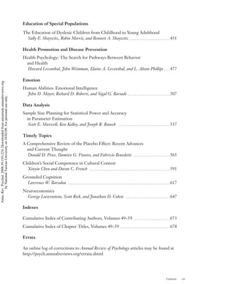 Education of Special Populations

                                                                                    The Education of Dyslexic Children from Childhood to Young Adulthood
                                                                                      Sally E. Shaywitz, Robin Morris, and Bennett A. Shaywitz p p p p p p p p p p p p p p p p p p p p p p p p p p p451

                                                                                    Health Promotion and Disease Prevention
                                                                                    Health Psychology: The Search for Pathways Between Behavior
                                                                                     and Health
                                                                                      Howard Leventhal, John Weinman, Elaine A. Leventhal, and L. Alison Phillips p p p p477

                                                                                    Emotion
Annu. Rev. Psychol. 2008.59:193-224. Downloaded from arjournals.annualreviews.org




                                                                                    Human Abilities: Emotional Intelligence
                                                                                      John D. Mayer, Richard D. Roberts, and Sigal G. Barsade p p p p p p p p p p p p p p p p p p p p p p p p p p p p507
        by National Taiwan University on 10/02/09. For personal use only.




                                                                                    Data Analysis
                                                                                    Sample Size Planning for Statistical Power and Accuracy
                                                                                      in Parameter Estimation
                                                                                       Scott E. Maxwell, Ken Kelley, and Joseph R. Rausch p p p p p p p p p p p p p p p p p p p p p p p p p p p p p p p p p p537

                                                                                    Timely Topics
                                                                                    A Comprehensive Review of the Placebo Effect: Recent Advances
                                                                                      and Current Thought
                                                                                      Donald D. Price, Damien G. Finniss, and Fabrizio Benedetti p p p p p p p p p p p p p p p p p p p p p p p p565
                                                                                    Children’s Social Competence in Cultural Context
                                                                                      Xinyin Chen and Doran C. French p p p p p p p p p p p p p p p p p p p p p p p p p p p p p p p p p p p p p p p p p p p p p p p p p p p p p591
                                                                                    Grounded Cognition
                                                                                      Lawrence W. Barsalou p p p p p p p p p p p p p p p p p p p p p p p p p p p p p p p p p p p p p p p p p p p p p p p p p p p p p p p p p p p p p p p p p p p617
                                                                                    Neuroeconomics
                                                                                      George Loewenstein, Scott Rick, and Jonathan D. Cohen p p p p p p p p p p p p p p p p p p p p p p p p p p p p p647

                                                                                    Indexes

                                                                                    Cumulative Index of Contributing Authors, Volumes 49–59 p p p p p p p p p p p p p p p p p p p p p p p p673
                                                                                    Cumulative Index of Chapter Titles, Volumes 49–59 p p p p p p p p p p p p p p p p p p p p p p p p p p p p p p p p p678

                                                                                    Errata

                                                                                    An online log of corrections to Annual Review of Psychology articles may be found at
                                                                                    http://psych.annualreviews.org/errata.shtml




                                                                                                                                                                                                                                        Contents      vii
 