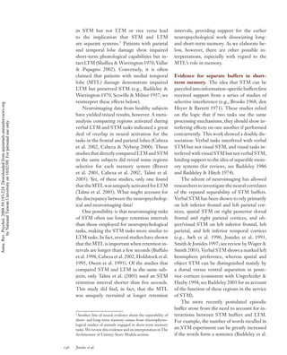 in STM but not LTM or vice versa lead                          intervals, providing support for the earlier
                                                                                          to the implication that STM and LTM                            neuropsychological work dissociating long-
                                                                                          are separate systems.1 Patients with parietal                  and short-term memory. As we elaborate be-
                                                                                          and temporal lobe damage show impaired                         low, however, there are other possible in-
                                                                                          short-term phonological capabilities but in-                   terpretations, especially with regard to the
                                                                                          tact LTM (Shallice & Warrington 1970, Vallar                   MTL’s role in memory.
                                                                                          & Papagno 2002). Conversely, it is often
                                                                                          claimed that patients with medial temporal                     Evidence for separate buffers in short-
                                                                                          lobe (MTL) damage demonstrate impaired                         term memory. The idea that STM can be
                                                                                          LTM but preserved STM (e.g., Baddeley &                        parceled into information-speciﬁc buffers ﬁrst
                                                                                          Warrington 1970, Scoville & Milner 1957; we                    received support from a series of studies of
                                                                                          reinterpret these effects below).                              selective interference (e.g., Brooks 1968, den
Annu. Rev. Psychol. 2008.59:193-224. Downloaded from arjournals.annualreviews.org




                                                                                              Neuroimaging data from healthy subjects                    Heyer & Barrett 1971). These studies relied
                                                                                          have yielded mixed results, however. A meta-                   on the logic that if two tasks use the same
                                                                                          analysis comparing regions activated during                    processing mechanisms, they should show in-
        by National Taiwan University on 10/02/09. For personal use only.




                                                                                          verbal LTM and STM tasks indicated a great                     terfering effects on one another if performed
                                                                                          deal of overlap in neural activation for the                   concurrently. This work showed a double dis-
                                                                                          tasks in the frontal and parietal lobes (Cabeza                sociation: Verbal tasks interfered with verbal
                                                                                          et al. 2002, Cabeza & Nyberg 2000). Three                      STM but not visual STM, and visual tasks in-
                                                                                          studies that directly compared LTM and STM                     terfered with visual STM but not verbal STM,
                                                                                          in the same subjects did reveal some regions                   lending support to the idea of separable mem-
                                                                                          selective for each memory system (Braver                       ory systems (for reviews, see Baddeley 1986
                                                                                          et al. 2001, Cabeza et al. 2002, Talmi et al.                  and Baddeley & Hitch 1974).
                                                                                          2005). Yet, of these studies, only one found                       The advent of neuroimaging has allowed
                                                                                          that the MTL was uniquely activated for LTM                    researchers to investigate the neural correlates
                                                                                          (Talmi et al. 2005). What might account for                    of the reputed separability of STM buffers.
                                                                                          the discrepancy between the neuropsycholog-                    Verbal STM has been shown to rely primarily
                                                                                          ical and neuroimaging data?                                    on left inferior frontal and left parietal cor-
                                                                                              One possibility is that neuroimaging tasks                 tices, spatial STM on right posterior dorsal
                                                                                          of STM often use longer retention intervals                    frontal and right parietal cortices, and ob-
                                                                                          than those employed for neuropsychological                     ject/visual STM on left inferior frontal, left
                                                                                          tasks, making the STM tasks more similar to                    parietal, and left inferior temporal cortices
                                                                                          LTM tasks. In fact, several studies have shown                 (e.g., Awh et al. 1996, Jonides et al. 1993,
                                                                                          that the MTL is important when retention in-                   Smith & Jonides 1997; see review by Wager &
                                                                                          tervals are longer than a few seconds (Buffalo                 Smith 2003). Verbal STM shows a marked left
                                                                                          et al. 1998, Cabeza et al. 2002, Holdstock et al.              hemisphere preference, whereas spatial and
                                                                                          1995, Owen et al. 1995). Of the studies that                   object STM can be distinguished mainly by
                                                                                          compared STM and LTM in the same sub-                          a dorsal versus ventral separation in poste-
                                                                                          jects, only Talmi et al. (2005) used an STM                    rior cortices (consistent with Ungerleider &
                                                                                          retention interval shorter than ﬁve seconds.                   Haxby 1994; see Baddeley 2003 for an account
                                                                                          This study did ﬁnd, in fact, that the MTL                      of the function of these regions in the service
                                                                                          was uniquely recruited at longer retention                     of STM).
                                                                                                                                                             The more recently postulated episodic
                                                                                                                                                         buffer arose from the need to account for in-
                                                                                          1
                                                                                           Another line of neural evidence about the separability of     teractions between STM buffers and LTM.
                                                                                          short- and long-term memory comes from electrophysio-          For example, the number of words recalled in
                                                                                          logical studies of animals engaged in short-term memory
                                                                                          tasks. We review this evidence and its interpretation in The   an STM experiment can be greatly increased
                                                                                          Architecture of Unitary-Store Models section.                  if the words form a sentence (Baddeley et al.

                                                                                    196   Jonides et al.
 