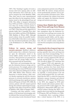 1987). This “chunking” together of words to          cortex and posterior parietal cortex (Wager &
                                                                                    increase short-term capacity relies on addi-         Smith 2003). By contrast, storage processes
                                                                                    tional information from LTM that can be              recruit predominately posterior areas in pri-
                                                                                    used to integrate the words (Baddeley 2000).         mary and secondary association cortex. These
                                                                                    Thus, there must be some representational            results corroborate the evidence from lesion
                                                                                    space that allows for the integration of infor-      studies and support the distinction between
                                                                                    mation stored in the phonological loop and           storage and executive processing.
                                                                                    LTM. This ability to integrate information
                                                                                    from STM and LTM is relatively preserved
                                                                                    even when one of these memory systems is             Unitary-Store Models that Combine
                                                                                    damaged (Baddeley & Wilson 2002, Baddeley            Short-Term and Long-Term Memory
                                                                                    et al. 1987). These data provide support for an      The multistore models reviewed above com-
Annu. Rev. Psychol. 2008.59:193-224. Downloaded from arjournals.annualreviews.org




                                                                                    episodic buffer that is separable from other         bine assumptions about the distinction be-
                                                                                    short-term buffers and from LTM (Baddeley            tween short-term and long-term systems, the
                                                                                    2000, Baddeley & Wilson 2002). Although              decomposition of short-term memory into
        by National Taiwan University on 10/02/09. For personal use only.




                                                                                    neural evidence about the possible localiza-         information-speciﬁc buffers, and the separa-
                                                                                    tion of this buffer is thin, there is some sugges-   tion of systems of storage from executive func-
                                                                                    tion that dorsolateral prefrontal cortex plays       tions. We now consider unitary models that
                                                                                    a role (Prabhakaran et al. 2000, Zhang et al.        reject the ﬁrst assumption concerning distinct
                                                                                    2004).                                               systems.

                                                                                    Evidence for separate storage and                    Contesting the idea of separate long-term
                                                                                    executive processes. Baddeley’s multistore           and short-term systems. The key data sup-
                                                                                    model assumes that a collection of processes         porting separable short-term and long-term
                                                                                    act upon the information stored in the               systems come from neuropsychology. To re-
                                                                                    various buffers. Jointly termed the “central         view, the critical contrast is between patients
                                                                                    executive,” these processes are assumed to be        who show severely impaired LTM with ap-
                                                                                    separate from the storage buffers and have           parently normal STM (e.g., Cave & Squire
                                                                                    been associated with the frontal lobes.              1992, Scoville & Milner 1957) and those who
                                                                                        Both lesion and neuroimaging data sup-           show impaired STM with apparently nor-
                                                                                    port the distinction between storage and ex-         mal LTM (e.g., Shallice & Warrington 1970).
                                                                                    ecutive processes. For example, patients with        However, questions have been raised about
                                                                                    frontal damage have intact STM under condi-          whether these neuropsychological studies do,
                                                                                    tions of low distraction (D’Esposito & Postle        in fact, support the claim that STM and LTM
                                                                                    1999, 2000; Malmo 1942). However, when               are separable. A central question is the role
                                                                                    distraction is inserted during a delay inter-        of the medial temporal lobe. It is well estab-
                                                                                    val, thereby requiring the need for executive        lished that the MTL is critical for long-term
                                                                                    processes to overcome interference, patients         declarative memory formation and retrieval
                                                                                    with frontal damage show signiﬁcant memory           (Gabrieli et al. 1997, Squire 1992). However,
                                                                                    deﬁcits (D’Esposito & Postle 1999, 2000). By         is the MTL also engaged by STM tasks?
                                                                                    contrast, patients with left temporo-parietal        Much research with amnesic patients show-
                                                                                    damage show deﬁcits in phonological storage,         ing preserved STM would suggest not, but
                                                                                    regardless of the effects of interference (Vallar    Ranganath & Blumenfeld (2005) have sum-
                                                                                    & Baddeley 1984, Vallar & Papagno 2002).             marized evidence showing that MTL is en-
                                                                                        Consistent with these patterns, a meta-          gaged in short-term tasks (see also Ranganath
                                                                                    analysis of 60 functional neuroimaging stud-         & D’Esposito 2005 and Nichols et al. 2006).
                                                                                    ies indicated that increased demand for exec-            In particular, there is growing evidence
                                                                                    utive processing recruits dorsolateral frontal       that a critical function of the MTL is to

                                                                                                                                 www.annualreviews.org • The Mind and Brain of Short-Term Memory   197
 