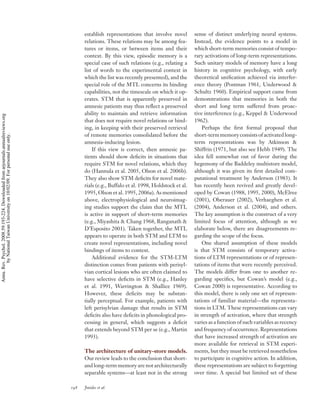 establish representations that involve novel         sense of distinct underlying neural systems.
                                                                                          relations. These relations may be among fea-         Instead, the evidence points to a model in
                                                                                          tures or items, or between items and their           which short-term memories consist of tempo-
                                                                                          context. By this view, episodic memory is a          rary activations of long-term representations.
                                                                                          special case of such relations (e.g., relating a     Such unitary models of memory have a long
                                                                                          list of words to the experimental context in         history in cognitive psychology, with early
                                                                                          which the list was recently presented), and the      theoretical uniﬁcation achieved via interfer-
                                                                                          special role of the MTL concerns its binding         ence theory (Postman 1961, Underwood &
                                                                                          capabilities, not the timescale on which it op-      Schultz 1960). Empirical support came from
                                                                                          erates. STM that is apparently preserved in          demonstrations that memories in both the
                                                                                          amnesic patients may thus reﬂect a preserved         short and long term suffered from proac-
                                                                                          ability to maintain and retrieve information         tive interference (e.g., Keppel & Underwood
Annu. Rev. Psychol. 2008.59:193-224. Downloaded from arjournals.annualreviews.org




                                                                                          that does not require novel relations or bind-       1962).
                                                                                          ing, in keeping with their preserved retrieval           Perhaps the ﬁrst formal proposal that
                                                                                          of remote memories consolidated before the           short-term memory consists of activated long-
        by National Taiwan University on 10/02/09. For personal use only.




                                                                                          amnesia-inducing lesion.                             term representations was by Atkinson &
                                                                                              If this view is correct, then amnesic pa-        Shiffrin (1971, but also see Hebb 1949). The
                                                                                          tients should show deﬁcits in situations that        idea fell somewhat out of favor during the
                                                                                          require STM for novel relations, which they          hegemony of the Baddeley multistore model,
                                                                                          do (Hannula et al. 2005, Olson et al. 2006b).        although it was given its ﬁrst detailed com-
                                                                                          They also show STM deﬁcits for novel mate-           putational treatment by Anderson (1983). It
                                                                                          rials (e.g., Buffalo et al. 1998, Holdstock et al.   has recently been revived and greatly devel-
                                                                                          1995, Olson et al. 1995, 2006a). As mentioned        oped by Cowan (1988, 1995, 2000), McElree
                                                                                          above, electrophysiological and neuroimag-           (2001), Oberauer (2002), Verhaeghen et al.
                                                                                          ing studies support the claim that the MTL           (2004), Anderson et al. (2004), and others.
                                                                                          is active in support of short-term memories          The key assumption is the construct of a very
                                                                                          (e.g., Miyashita & Chang 1968, Ranganath &           limited focus of attention, although as we
                                                                                          D’Esposito 2001). Taken together, the MTL            elaborate below, there are disagreements re-
                                                                                          appears to operate in both STM and LTM to            garding the scope of the focus.
                                                                                          create novel representations, including novel            One shared assumption of these models
                                                                                          bindings of items to context.                        is that STM consists of temporary activa-
                                                                                              Additional evidence for the STM-LTM              tions of LTM representations or of represen-
                                                                                          distinction comes from patients with perisyl-        tations of items that were recently perceived.
                                                                                          vian cortical lesions who are often claimed to       The models differ from one to another re-
                                                                                          have selective deﬁcits in STM (e.g., Hanley          garding speciﬁcs, but Cowan’s model (e.g.,
                                                                                          et al. 1991, Warrington & Shallice 1969).            Cowan 2000) is representative. According to
                                                                                          However, these deﬁcits may be substan-               this model, there is only one set of represen-
                                                                                          tially perceptual. For example, patients with        tations of familiar material—the representa-
                                                                                          left perisylvian damage that results in STM          tions in LTM. These representations can vary
                                                                                          deﬁcits also have deﬁcits in phonological pro-       in strength of activation, where that strength
                                                                                          cessing in general, which suggests a deﬁcit          varies as a function of such variables as recency
                                                                                          that extends beyond STM per se (e.g., Martin         and frequency of occurrence. Representations
                                                                                          1993).                                               that have increased strength of activation are
                                                                                                                                               more available for retrieval in STM experi-
                                                                                          The architecture of unitary-store models.            ments, but they must be retrieved nonetheless
                                                                                          Our review leads to the conclusion that short-       to participate in cognitive action. In addition,
                                                                                          and long-term memory are not architecturally         these representations are subject to forgetting
                                                                                          separable systems—at least not in the strong         over time. A special but limited set of these

                                                                                    198   Jonides et al.
 