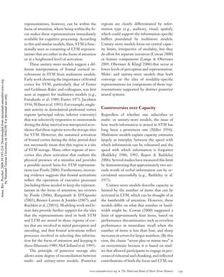 representations, however, can be within the         regions are clearly differentiated by infor-
                                                                                    focus of attention, where being within the fo-      mation type (e.g., auditory, visual, spatial),
                                                                                    cus makes these representations immediately         which could support the information-speciﬁc
                                                                                    available for cognitive processing. According       buffers postulated by multistore models.
                                                                                    to this and similar models, then, STM is func-      Unitary-store models focus on central capac-
                                                                                    tionally seen as consisting of LTM represen-        ity limits, irrespective of modality, but they
                                                                                    tations that are either in the focus of attention   do allow for separate resources (Cowan 2000)
                                                                                    or at a heightened level of activation.             or feature components (Lange & Oberauer
                                                                                        These unitary-store models suggest a dif-       2005, Oberauer & Kliegl 2006) that occur at
                                                                                    ferent interpretation of frontal cortical in-       lower levels of perception and representation.
                                                                                    volvement in STM from multistore models.            Multi- and unitary-store models thus both
                                                                                    Early work showing the importance of frontal        converge on the idea of modality-speciﬁc
Annu. Rev. Psychol. 2008.59:193-224. Downloaded from arjournals.annualreviews.org




                                                                                    cortex for STM, particularly that of Fuster         representations (or components of those rep-
                                                                                    and Goldman-Rakic and colleagues, was ﬁrst          resentations) supported by distinct posterior
                                                                                    seen as support for multistore models (e.g.,        neural systems.
        by National Taiwan University on 10/02/09. For personal use only.




                                                                                    Funahashi et al. 1989, Fuster 1973, Jacobsen
                                                                                    1936, Wilson et al. 1993). For example, single-
                                                                                    unit activity in dorsolateral prefrontal cortex     Controversies over Capacity
                                                                                    regions (principal sulcus, inferior convexity)      Regardless of whether one subscribes to
                                                                                    that was selectively responsive to memoranda        multi- or unitary-store models, the issue of
                                                                                    during the delay interval was interpreted as ev-    how much information is stored in STM has
                                                                                    idence that these regions were the storage sites    long been a prominent one (Miller 1956).
                                                                                    for STM. However, the sustained activation          Multistore models explain capacity estimates
                                                                                    of frontal cortex during the delay period does      largely as interplay between the speed with
                                                                                    not necessarily mean that this region is a site     which information can be rehearsed and the
                                                                                    of STM storage. Many other regions of neo-          speed with which information is forgotten
                                                                                    cortex also show activation that outlasts the       (Baddeley 1986, 1992; Repov & Baddeley
                                                                                    physical presence of a stimulus and provides        2006). Several studies have measured this limit
                                                                                    a possible neural basis for STM representa-         by demonstrating that approximately two sec-
                                                                                    tions (see Postle 2006). Furthermore, increas-      onds worth of verbal information can be re-
                                                                                    ing evidence suggests that frontal activations      circulated successfully (e.g., Baddeley et al.
                                                                                    reﬂect the operation of executive processes         1975).
                                                                                    [including those needed to keep the represen-           Unitary-store models describe capacity as
                                                                                    tations in the focus of attention; see reviews      limited by the number of items that can be
                                                                                    by Postle (2006), Ranganath & D’Esposito            activated in LTM, which can be thought of as
                                                                                    (2005), Reuter-Lorenz & Jonides (2007), and         the bandwidth of attention. However, these
                                                                                    Ruchkin et al. (2003)]. Modeling work and le-       models differ on what that number or band-
                                                                                    sion data provide further support for the idea      width might be. Cowan (2000) suggested a
                                                                                    that the representations used in both STM           limit of approximately four items, based on
                                                                                    and LTM are stored in those regions of cor-         performance discontinuities such as errorless
                                                                                    tex that are involved in initial perception and     performance in immediate recall when the
                                                                                    encoding, and that frontal activations reﬂect       number of items is less than four, and sharp
                                                                                    processes involved in selecting this informa-       increases in errors for larger numbers. (By this
                                                                                    tion for the focus of attention and keeping it      view, the classic “seven plus or minus two” is
                                                                                    there (Damasio 1989, McClelland et al. 1995).       an overestimate because it is based on stud-
                                                                                        The principle of posterior storage also         ies that allowed participants to engage in pro-
                                                                                    allows some degree of reconciliation between        cesses of rehearsal and chunking, and reﬂected
                                                                                    multi- and unitary-store models. Posterior          contributions of both the focus and LTM; see

                                                                                                                                www.annualreviews.org • The Mind and Brain of Short-Term Memory   199
 