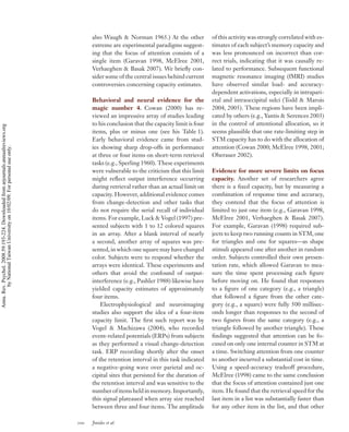 also Waugh & Norman 1965.) At the other             of this activity was strongly correlated with es-
                                                                                          extreme are experimental paradigms suggest-         timates of each subject’s memory capacity and
                                                                                          ing that the focus of attention consists of a       was less pronounced on incorrect than cor-
                                                                                          single item (Garavan 1998, McElree 2001,            rect trials, indicating that it was causally re-
                                                                                          Verhaeghen & Basak 2007). We brieﬂy con-            lated to performance. Subsequent functional
                                                                                          sider some of the central issues behind current     magnetic resonance imaging (fMRI) studies
                                                                                          controversies concerning capacity estimates.        have observed similar load- and accuracy-
                                                                                                                                              dependent activations, especially in intrapari-
                                                                                          Behavioral and neural evidence for the              etal and intraoccipital sulci (Todd & Marois
                                                                                          magic number 4. Cowan (2000) has re-                2004, 2005). These regions have been impli-
                                                                                          viewed an impressive array of studies leading       cated by others (e.g., Yantis & Serences 2003)
                                                                                          to his conclusion that the capacity limit is four   in the control of attentional allocation, so it
Annu. Rev. Psychol. 2008.59:193-224. Downloaded from arjournals.annualreviews.org




                                                                                          items, plus or minus one (see his Table 1).         seems plausible that one rate-limiting step in
                                                                                          Early behavioral evidence came from stud-           STM capacity has to do with the allocation of
                                                                                          ies showing sharp drop-offs in performance          attention (Cowan 2000; McElree 1998, 2001;
        by National Taiwan University on 10/02/09. For personal use only.




                                                                                          at three or four items on short-term retrieval      Oberauer 2002).
                                                                                          tasks (e.g., Sperling 1960). These experiments
                                                                                          were vulnerable to the criticism that this limit    Evidence for more severe limits on focus
                                                                                          might reﬂect output interference occurring          capacity. Another set of researchers agree
                                                                                          during retrieval rather than an actual limit on     there is a ﬁxed capacity, but by measuring a
                                                                                          capacity. However, additional evidence comes        combination of response time and accuracy,
                                                                                          from change-detection and other tasks that          they contend that the focus of attention is
                                                                                          do not require the serial recall of individual      limited to just one item (e.g., Garavan 1998,
                                                                                          items. For example, Luck & Vogel (1997) pre-        McElree 2001, Verhaeghen & Basak 2007).
                                                                                          sented subjects with 1 to 12 colored squares        For example, Garavan (1998) required sub-
                                                                                          in an array. After a blank interval of nearly       jects to keep two running counts in STM, one
                                                                                          a second, another array of squares was pre-         for triangles and one for squares—as shape
                                                                                          sented, in which one square may have changed        stimuli appeared one after another in random
                                                                                          color. Subjects were to respond whether the         order. Subjects controlled their own presen-
                                                                                          arrays were identical. These experiments and        tation rate, which allowed Garavan to mea-
                                                                                          others that avoid the confound of output-           sure the time spent processing each ﬁgure
                                                                                          interference (e.g., Pashler 1988) likewise have     before moving on. He found that responses
                                                                                          yielded capacity estimates of approximately         to a ﬁgure of one category (e.g., a triangle)
                                                                                          four items.                                         that followed a ﬁgure from the other cate-
                                                                                              Electrophysiological and neuroimaging           gory (e.g., a square) were fully 500 millisec-
                                                                                          studies also support the idea of a four-item        onds longer than responses to the second of
                                                                                          capacity limit. The ﬁrst such report was by         two ﬁgures from the same category (e.g., a
                                                                                          Vogel & Machizawa (2004), who recorded              triangle followed by another triangle). These
                                                                                          event-related potentials (ERPs) from subjects       ﬁndings suggested that attention can be fo-
                                                                                          as they performed a visual change-detection         cused on only one internal counter in STM at
                                                                                          task. ERP recording shortly after the onset         a time. Switching attention from one counter
                                                                                          of the retention interval in this task indicated    to another incurred a substantial cost in time.
                                                                                          a negative-going wave over parietal and oc-         Using a speed-accuracy tradeoff procedure,
                                                                                          cipital sites that persisted for the duration of    McElree (1998) came to the same conclusion
                                                                                          the retention interval and was sensitive to the     that the focus of attention contained just one
                                                                                          number of items held in memory. Importantly,        item. He found that the retrieval speed for the
                                                                                          this signal plateaued when array size reached       last item in a list was substantially faster than
                                                                                          between three and four items. The amplitude         for any other item in the list, and that other

                                                                                    200   Jonides et al.
 