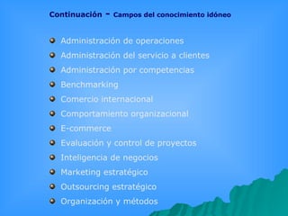 Continuación  -  Campos del conocimiento idóneo Administración de operaciones  Administración del servicio a clientes  Administración por competencias  Benchmarking  Comercio internacional  Comportamiento organizacional  E-commerce  Evaluación y control de proyectos  Inteligencia de negocios  Marketing estratégico  Outsourcing estratégico  Organización y métodos  