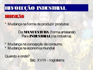 REVOLUÇÃO INDUSTRIAL
DEFINIÇÃODEFINIÇÃO
* Mudançanaformadeproduzir produtos:
DaMANUFATURA (formaartesanal)
ParaINDUSTRIAL(naindústria).
* Mudançanaconcepção deconsumo.
* Mudançanaeconomiamundial
Quando eonde?
Séc. XVIII - Inglaterra
 