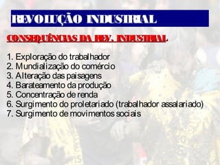 REVOLUÇÃO INDUSTRIAL
CONSEQUÊNCIAS DA REV. INDUSTRIALCONSEQUÊNCIAS DA REV. INDUSTRIAL
1. Exploração do trabalhador
2. Mundialização do comércio
3. Alteração daspaisagens
4. Barateamento daprodução
5. Concentração derenda
6. Surgimento do proletariado (trabalhador assalariado)
7. Surgimento demovimentossociais
 