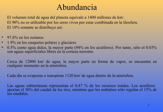 2
Abundancia
El volumen total de agua del planeta equivale a 1400 millones de km3
.
El 90% no es utilizable por los seres vivos por estar combinada en la litosfera.
El 10% restante se distribuye así:
• 97.6% en los océanos
• 1.9% en los casquetes polares y glaciares
• 0.5% como agua dulce, la mayor parte (94% en los acuíferos). Por tanto, sólo el 0.03%
son aguas superficiales libres en la corteza terrestre.
Cerca de 12000 km3
de agua, la mayor parte en forma de vapor, se encuentra en
cualquier momento en la atmósfera.
Cada día se evaporan o transpiran 1120 km3
de agua dentro de la atmósfera.
Las aguas subterráneas representan el 0,47 % de los recursos totales. Los acuíferos
aportan el 30% del caudal de los ríos, mientras que los embalses sólo regulan el 15% de
los caudales.
 