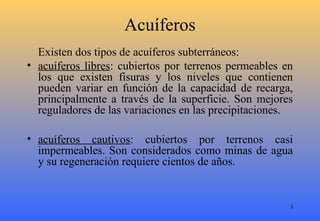 3
Acuíferos
Existen dos tipos de acuíferos subterráneos:
• acuíferos libres: cubiertos por terrenos permeables en
los que existen fisuras y los niveles que contienen
pueden variar en función de la capacidad de recarga,
principalmente a través de la superficie. Son mejores
reguladores de las variaciones en las precipitaciones.
• acuíferos cautivos: cubiertos por terrenos casi
impermeables. Son considerados como minas de agua
y su regeneración requiere cientos de años.
 