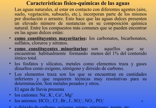 4
Características físico-químicas de las aguas
Las aguas naturales, al estar en contacto con diferentes agentes (aire,
suelo, vegetación, subsuelo, etc.), incorporan parte de los mismos
por disolución o arrastre. Esto hace que las aguas dulces presenten
un elevado número de sustancias en su composición química
natural. Entre los compuestos más comunes que se pueden encontrar
en las aguas dulces están:
• como constituyentes mayoritarios: los carbonatos, bicarbonatos,
sulfatos, cloruros y nitratos.
• como constituyentes minoritarios: son aquellos que se
encuentran habitualmente formando menos del 1% del contenido
iónico total.
• los fosfatos y silicatos, metales como elementos traza y gases
disueltos como oxígeno, nitrógeno y dióxido de carbono.
• Los elementos traza son los que se encuentran en cantidades
inferiores y que requieren técnicas muy resolutivas para su
determinación. Son metales pesados y otros.
El agua de lluvia presenta
• los cationes: Na+
, K+
, Ca2+
, Mg2+
• los aniones: HCO3
−
, Cl−
, Br−
, I−
, SO4
2−
, NO3
−
, PO4
3−
 