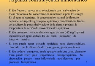 Algunos constituyentes minoritarios
• El ión fluoruro parece estar relacionado con la alteración de
rocas plutónicas. Su concentración raramente supera los 2 mg/l.
En el agua subterránea, la concentración natural de fluoruro
depende de aspectos geológico, químico y características físicas
del acuífero, la porosidad y acidez de la tierra y piedras, la
temperatura, la acción de otros elementos químicos.
• El ión bromuro es abundante en agua de mar ( 65 mg/l) y casi
inexistente en aguas dulces. Es un buen indicador de
intrusión marina
• El boro puede tener elevada toxicidad para ciertos cultivos.
Procede de la alteración de rocas ígneas, gases volcánicos
• El ión yoduro aunque no suele aparecer más que como elemento
traza, puede tener gran importancia hidrogeoquímica. Su
circulación parece estar influenciada notablemente por
procesos bioquímicos. 5
 