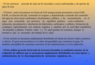 - El ión estroncio procede de sales de Sr asociadas a rocas carbonatadas y de aportes de
agua de mar.
- El hierro suele encontrarse en forma de FeII aunque puede presentarse como FeIII,
FeOH, en función del pH, contenido en oxígeno y dependiendo a menudo del contenido
del agua en otros iones (carbonatos, bicarbonatos, sulfatos...). Su concentración en el
agua está controlada por procesos de equilibrio químico como oxidación -
reducción, precipitación y disolución de hidróxidos, carbonatos y sulfuros, formación de
complejos especialmente con materia orgánica y también por la actividad metabólica
de animales y plantas. Valores entre 1 y 10 mg/l pueden ser comunes, aunque lo
normal es que se encuentre por debajo de 0,1 mg/l
- El ión cloruro se encuentra ampliamente distribuido en forma de cloruro sódico, potásico
o cálcico. El gran inconveniente es el sabor desagradable que comunica al agua. Es
también susceptible de ocasionar corrosión en las canalizaciones y en los depósitos.
- El ión sulfato procede del lavado de terrenos formados en ambiente marino, de la
oxidación de sulfuros que se encuentran ampliamente distribuidos en rocas ígneas y
sedimentarias, de la descomposición de sustancias orgánicas, etc..
6
 