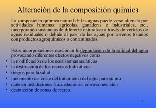 7
Alteración de la composición química
La composición química natural de las aguas puede verse alterada por
actividades humanas: agrícolas, ganaderas e industriales, etc.,
incorporando sustancias de diferente naturaleza a través de vertidos de
aguas residuales o debido al paso de las aguas por terrenos tratados
con productos agroquímicos o contaminados.
Estas incorporaciones ocasionan la degradación de la calidad del agua
provocando diferentes efectos negativos como
• la modificación de los ecosistemas acuáticos
• la destrucción de los recursos hidráulicos
• riesgos para la salud
• incremento del coste del tratamiento del agua para su uso
• daño en instalaciones (incrustaciones, corrosiones, etc.)
• destrucción de zonas de recreo.
 