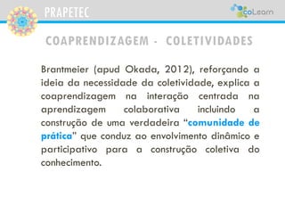 PRAPETEC 
COAPRENDIZAGEM -COLETIVIDADES 
DeacordocomOkada(2011,p.3): 
“[...]aspessoasorganizam-seemcoletividades, numapers...