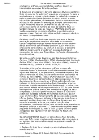 24/09/2015 Rev. Bras. entomol. ­ Instruções aos autores
http://www.scielo.br/revistas/rbent/iinstruc.htm 2/4
rotulagem e gráficos. Apenas tabelas e gráficos devem ser
incorporados ao arquivo de texto, no final.
O documento principal deve ter uma página de título que contém o
título eo nome do (s) autor (es) seguido de um número (s) para a
remissão para a nota de rodapé. A nota de rodapé deve conter o
endereço completo (s) do (s) autor, incluindo e­mail, e outras
informações pertinentes, se necessário. Palavras inteiramente em
maiúsculas não devem ser empregues, excepto como indicado a
seguir. O resumo deve ter um máximo de 250 palavras,
apresentado como um número, (o título do trabalho deve ser
também incluída no início do resumo); PALAVRAS­CHAVE, em
Inglês, organizados em ordem alfabética e no máximo cinco
palavras­chave; Palavras já incluídas no título e resumo não deve
ser usado como palavras­chave.
Os nomes científicos devem ser seguidas por autor e data de
publicação na primeira menção a estes taxa no manuscrito.
Genus­ e espécies do grupo nomes devem ser escritos usando
itálico. Não devem ser utilizadas quaisquer outras marcas ou
sinais como para enfatizar ou chamam a atenção. O Conselho
Editorial decidirá como proceder em casos particulares em
manuscritos de outros que Sistemática, Morfologia e Biogeografia
áreas temáticas.
No texto, as referências devem ser escritas da seguinte forma:
Canhedo (2004); (Canhedo 2003, 2004); (Canhedo 2004; Martins &
Galileo, 2004); Parra et al. (2004); Parra et ai. (2004); Martins &
Galileo (2003a); (martins & Galileo 2003a, b).
Ilustrações ­ fotografias, desenhos, gráficos e mapas são
chamados figuras e devem ser numeradas consecutivamente (em
algarismos arábicos) e, de preferência, na mesma seqüência em
que são referidos no texto. Escala­bares deve ser posicionada na
vertical ou na horizontal. Tabelas (numeradas com algarismos
romanos) devem ser apresentados em páginas separadas no final
do manuscrito. Se necessário, os gráficos podem também ser
incluídos no documento principal no final. Ilustrações arquivos
devem ser enviados separadamente do documento principal, com
pelo menos 300 dpi para imagens coloridas e 600 dpi para bitmap
e imagens em preto e branco, em formato tiff ou jpeg de baixa
compressão. Colocação preferencial para tabelas e ilustrações
podem ser indicados no texto. Os números das figuras devem
estar em Times New Roman tamanho 11 e posicionado no canto
inferior direito. Rotulagem aplicada a figuras (números, letras e
palavras) também deve estar em Times New Roman e em um
tamanho adequado, a fim de que, após a redução, eles
permanecem claramente visíveis, sem se tornar mais proeminente
do que as próprias ilustrações. O Conselho Editorial poderá fazer
pequenas modificações ou pedir o autor (s) para um novo prato.
As legendas das figuras devem ser incluídas no documento
principal.
Os AGRADECIMENTOS devem ser colocados no final do texto,
antes das Referências imediatamente. Autores são encorajados a
ser sucinto. Use os exemplos a seguir ao preparar a seção de
referências:
1. Revistas (o título da revista devem ser citados na íntegra,
usando negrito):
Galeano­Olaya, PE & Canal, NA 2012. Nova espécie de
 