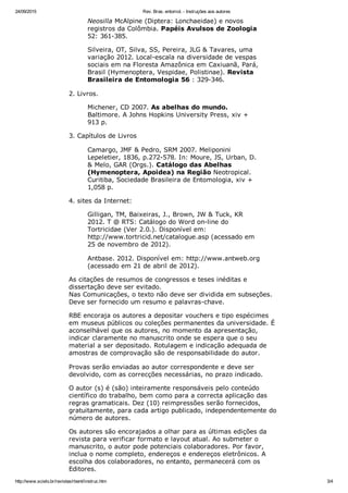 24/09/2015 Rev. Bras. entomol. ­ Instruções aos autores
http://www.scielo.br/revistas/rbent/iinstruc.htm 3/4
Neosilla McAlpine (Diptera: Lonchaeidae) e novos
registros da Colômbia. Papéis Avulsos de Zoologia
52: 361­385.
Silveira, OT, Silva, SS, Pereira, JLG & Tavares, uma
variação 2012. Local­escala na diversidade de vespas
sociais em na Floresta Amazônica em Caxiuanã, Pará,
Brasil (Hymenoptera, Vespidae, Polistinae). Revista
Brasileira de Entomologia 56 : 329­346.
2. Livros.
Michener, CD 2007. As abelhas do mundo.
Baltimore. A Johns Hopkins University Press, xiv +
913 p.
3. Capítulos de Livros
Camargo, JMF & Pedro, SRM 2007. Meliponini
Lepeletier, 1836, p.272­578. In: Moure, JS, Urban, D.
& Melo, GAR (Orgs.). Catálogo das Abelhas
(Hymenoptera, Apoidea) na Região Neotropical.
Curitiba, Sociedade Brasileira de Entomologia, xiv +
1,058 p.
4. sites da Internet:
Gilligan, TM, Baixeiras, J., Brown, JW & Tuck, KR
2012. T @ RTS: Catálogo do Word on­line do
Tortricidae (Ver 2.0.). Disponível em:
http://www.tortricid.net/catalogue.asp (acessado em
25 de novembro de 2012).
Antbase. 2012. Disponível em: http://www.antweb.org
(acessado em 21 de abril de 2012).
As citações de resumos de congressos e teses inéditas e
dissertação deve ser evitado. 
Nas Comunicações, o texto não deve ser dividida em subseções.
Deve ser fornecido um resumo e palavras­chave.
RBE encoraja os autores a depositar vouchers e tipo espécimes
em museus públicos ou coleções permanentes da universidade. É
aconselhável que os autores, no momento da apresentação,
indicar claramente no manuscrito onde se espera que o seu
material a ser depositado. Rotulagem e indicação adequada de
amostras de comprovação são de responsabilidade do autor.
Provas serão enviadas ao autor correspondente e deve ser
devolvido, com as correcções necessárias, no prazo indicado.
O autor (s) é (são) inteiramente responsáveis ​​pelo conteúdo
científico do trabalho, bem como para a correcta aplicação das
regras gramaticais. Dez (10) reimpressões serão fornecidos,
gratuitamente, para cada artigo publicado, independentemente do
número de autores.
Os autores são encorajados a olhar para as últimas edições da
revista para verificar formato e layout atual. Ao submeter o
manuscrito, o autor pode potenciais colaboradores. Por favor,
inclua o nome completo, endereços e endereços eletrônicos. A
escolha dos colaboradores, no entanto, permanecerá com os
Editores.
 