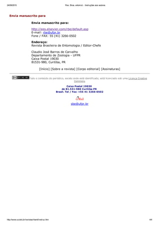 24/09/2015 Rev. Bras. entomol. ­ Instruções aos autores
http://www.scielo.br/revistas/rbent/iinstruc.htm 4/4
 
Envia manuscrito para
Envia manuscrito para:
http://ees.elsevier.com/rbe/default.asp
E­mail: rbe@ufpr.br
Fone / FAX: 55 (41) 3266­0502
Endereço:
Revista Brasileira de Entomologia / Editor­Chefe
Claudio José Barros de Carvalho 
Departamento de Zoologia ­ UFPR 
Caixa Postal 19030 
81531­980, Curitiba, PR
[Início] [Sobre a revista] [Corpo editorial] [Assinaturas]
Todo o conteúdo do periódico, exceto onde está identificado, está licenciado sob uma Licença Creative
Commons
Caixa Postal 19030 
de 81.531­980 Curitiba PR 
Brasil. Tel / Fax: +55 41 3266­0502
sbe@ufpr.br
 