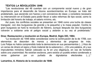 TEXTOS LA REVOLUCIÓN 1848
“Las revoluciones del 48 cuentan con un componente social nuevo y de gran
importancia para el desarrollo de futuros acontecimientos en Europa: se trata del
proletariado, que asciende con fuerza y con conciencia de clase; y considera necesaria
su intervención en el Estado para poder llevar a cabo reformas de tipo social, como la
limitación del horario de trabajo, el salario mínimo, etc.
Así pues, los conflictos sociales se presentan en 1848 como una lucha de clases
triangular, con dos burguesías (la grande y la pequeña) y la masa popular. Contra la
gran burguesía se hará la revolución de febrero, aunque después las dos burguesías
volverán a soldarse ante el peligro social y aislarán a su vez al proletariado.”
Droz: Restauración y revolución en Europa, Madrid, Siglo XXI, 1984.
“La revolución de 1848 debe considerase como la continuación de la de 1789, con
elementos de desorden de menos y elementos de progreso de más.
Luis Felipe no había comprendido toda la democracia en sus pensamientos (...) Hizo de
un censo de dinero el signo y título material de la soberanía (...) En una palabra, él y sus
imprudentes ministros habían colocado su fe en una oligarquía, en vez de fundarla
sobre una unanimidad. No existían esclavos, pero existía un pueblo entero condenado a
verse gobernar por un puñado de dignatarios electorales (...).”
Lamartine, A. Historia de la revolución de 1848.
 