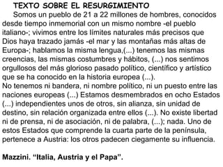 TEXTO SOBRE EL RESURGIMIENTO
Somos un pueblo de 21 a 22 millones de hombres, conocidos
desde tiempo inmemorial con un mismo nombre -el pueblo
italiano-; vivimos entre los límites naturales más precisos que
Dios haya trazado jamás -el mar y las montañas más altas de
Europa-; hablamos la misma lengua,(...) tenemos las mismas
creencias, las mismas costumbres y hábitos, (...) nos sentimos
orgullosos del más glorioso pasado político, científico y artístico
que se ha conocido en la historia europea (...).
No tenemos ni bandera, ni nombre político, ni un puesto entre las
naciones europeas (...) Estamos desmembrados en ocho Estados
(...) independientes unos de otros, sin alianza, sin unidad de
destino, sin relación organizada entre ellos (...). No existe libertad
ni de prensa, ni de asociación, ni de palabra, (...); nada. Uno de
estos Estados que comprende la cuarta parte de la península,
pertenece a Austria: los otros padecen ciegamente su influencia.
Mazzini. “Italia, Austria y el Papa”.
 