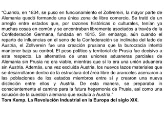 “Cuando, en 1834, se puso en funcionamiento el Zollverein, la mayor parte de
Alemania quedó formando una única zona de libre comercio. Se trató de un
arreglo entre estados que, por razones históricas o culturales, tenían ya
muchas cosas en común y se encontraban libremente asociados a través de la
Confederación Germana, fundada en 1815. Sin embargo, aún cuando el
reparto de influencias en el seno de la Confederación se inclinaba del lado de
Austria, el Zollverein fue una creación prusiana que la burocracia intentó
mantener bajo su control. El peso político y territorial de Prusia fue decisivo a
este respecto. La alternativa de unas uniones aduaneras parciales de
Alemania sin Prusia no era viable, mientras que sí lo era una unión aduanera
sin Austria. Además, una vez excluida Austria, los nuevos lazos materiales que
se desarrollaron dentro de la estructura del área libre de aranceles acercaron a
las poblaciones de los estados miembros entre sí y crearon una nueva
distinción entre ellos y Austria. De esta manera, se preparaba in
conscientemente el camino para la futura hegemonía de Prusia, así como una
solución de la cuestión alemana que excluía a Austria.”
Tom Kemp. La Revolución Industrial en la Europa del siglo XIX.
 