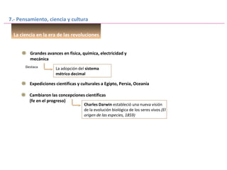 7.- Pensamiento, ciencia y cultura
La ciencia en la era de las revoluciones
Grandes avances en física, química, electricidad y
mecánica
La adopción del sistema
métrico decimal
Destaca
Expediciones científicas y culturales a Egipto, Persia, Oceanía
Cambiaron las concepciones científicas
(fe en el progreso)
Charles Darwin estableció una nueva visión
de la evolución biológica de los seres vivos (El
origen de las especies, 1859)
 