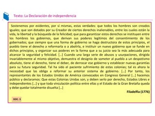 Texto: La Declaración de independencia
Sostenemos por evidentes, por sí mismas, estas verdades: que todos los hombres son creados
iguales; que son dotados por su Creador de ciertos derechos inalienables, entre los cuales están la
vida, la libertad y la búsqueda de la felicidad; que para garantizar estos derechos se instituyen entre
los hombres los gobiernos, que derivan sus poderes legítimos del consentimiento de los
gobernados; que siempre que una forma de gobierno se haga destructora de estos principios, el
pueblo tiene el derecho a reformarla o a abolirla, e instituir un nuevo gobierno que se funde en
dichos principios, y organizar sus poderes en la forma que a su juicio sea la más adecuada para
alcanzar la seguridad y felicidad. […] Cuando una larga serie de abusos y usurpaciones, dirigida
invariablemente al mismo objetivo, demuestra el designio de someter al pueblo a un despotismo
absoluto, tiene el derecho, tiene el deber, de derrocar ese gobierno y establecer nuevas garantías
para su futura seguridad. Tal ha sido el paciente sufrimiento de estas colonias; tal es ahora la
necesidad que las obliga a reformar su anterior sistema de gobierno. […] Por tanto, los
representantes de los Estados Unidos de América convocados en Congreso General […] hacemos
público y declaramos: Que estas Colonias Unidas son, y deben serlo por derecho, Estados Libres e
Independientes […] y que toda vinculación política entre ellas y el Estado de la Gran Bretaña queda
y debe quedar totalmente disuelta […]
Filadelfia (1776)
DOC. 3DOC. 3
 