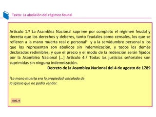 Texto: La abolición del régimen feudal
Artículo 1.º La Asamblea Nacional suprime por completo el régimen feudal y
decreta que los derechos y deberes, tanto feudales como censales, los que se
refieren a la mano muerta real o personal1
y a la servidumbre personal y los
que los representan son abolidos sin indemnización, y todos los demás
declarados redimibles, y que el precio y el modo de la redención serán fijados
por la Asamblea Nacional […] Artículo 4.º Todas las justicias señoriales son
suprimidas sin ninguna indemnización.
Decreto de la Asamblea Nacional del 4 de agosto de 1789
1
La mano muerta era la propiedad vinculada de
la Iglesia que no podía vender.
DOC. 9DOC. 9
 