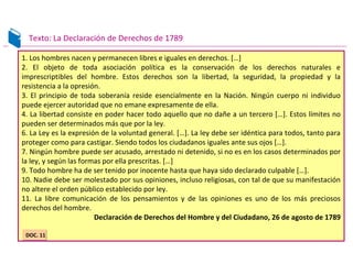 1. Los hombres nacen y permanecen libres e iguales en derechos. […]
2. El objeto de toda asociación política es la conservación de los derechos naturales e
imprescriptibles del hombre. Estos derechos son la libertad, la seguridad, la propiedad y la
resistencia a la opresión.
3. El principio de toda soberanía reside esencialmente en la Nación. Ningún cuerpo ni individuo
puede ejercer autoridad que no emane expresamente de ella.
4. La libertad consiste en poder hacer todo aquello que no dañe a un tercero […]. Estos límites no
pueden ser determinados más que por la ley.
6. La Ley es la expresión de la voluntad general. […]. La ley debe ser idéntica para todos, tanto para
proteger como para castigar. Siendo todos los ciudadanos iguales ante sus ojos […].
7. Ningún hombre puede ser acusado, arrestado ni detenido, si no es en los casos determinados por
la ley, y según las formas por ella prescritas. […]
9. Todo hombre ha de ser tenido por inocente hasta que haya sido declarado culpable […].
10. Nadie debe ser molestado por sus opiniones, incluso religiosas, con tal de que su manifestación
no altere el orden público establecido por ley.
11. La libre comunicación de los pensamientos y de las opiniones es uno de los más preciosos
derechos del hombre.
Declaración de Derechos del Hombre y del Ciudadano, 26 de agosto de 1789
Texto: La Declaración de Derechos de 1789
DOC. 11DOC. 11
 