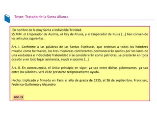En nombre de la muy Santa e indivisible Trinidad.
SS.MM. el Emperador de Austria, el Rey de Prusia, y el Emperador de Rusia [...] han convenido
los artículos siguientes:
Art. I. Conforme a las palabras de las Santas Escrituras, que ordenan a todos los hombres
mirarse como hermanos, los tres monarcas contratantes permanecerán unidos por los lazos de
una verdadera e indisoluble fraternidad y se considerarán como patriotas, se prestarán en toda
ocasión y en todo lugar asistencia, ayuda y socorro [...]
Art. II. En consecuencia, el único principio en vigor, ya sea entre dichos gobernantes, ya sea
entre los súbditos, será el de prestarse recíprocamente ayuda.
Hecho, triplicado y firmado en París el año de gracia de 1815, el 26 de septiembre. Francisco,
Federico-Guillermo y Alejandro
Texto: Tratado de la Santa Alianza
DOC. 23DOC. 23
 