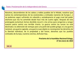 Nosotros, descendientes de los sabios y nobles pueblos de la Hélade, nosotros que
somos los contemporáneos de las esclarecidas y civilizadas naciones de Europa [...]
no podemos seguir sufriendo sin cobardía y autodesprecio el yugo cruel del poder
otomano que nos ha sometido desde hace más de cuatro siglos. Después de esta
prolongada esclavitud, hemos decidido recurrir a las armas para vengarnos y vengar
nuestra patria contra una terrible tiranía. La guerra contra los turcos no está
destinada a la obtención de ventajas para una parte del pueblo griego; es una guerra
nacional, una guerra sagrada, una guerra cuyo objeto es reconquistar los derechos de
la libertad individual, de la propiedad y del honor, derechos que los pueblos
civilizados de Europa, nuestros vecinos, disfrutan hoy.
Proclama de la Asamblea Nacional Griega,
27 de enero de 1822
Texto: Proclamación de la independencia de Grecia
DOC. 24DOC. 24
 