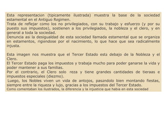Esta representación (típicamente ilustrada) muestra la base de la sociedad
estamental en el Antiguo Régimen.
Trata de reflejar cómo los no privilegiados, con su trabajo y esfuerzo (y por su
puesto sus impuestos), sostienen a los privilegiados, la nobleza y el clero, y en
general a toda la sociedad. 
Denuncia así la desigualdad de esta sociedad llamada estamental que se organiza
en estamentos, rigiéndose por el nacimiento, lo que hace que sea radicalmente
injusta. 
Esta imagen nos muestra que el Tercer Estado está debajo de la Nobleza y el
Clero.
El Tercer Estado paga los impuestos y trabaja mucho para poder ganarse la vida y
poder mantener a sus familias.
Por el contrario, el Clero solo  reza y tiene grandes cantidades de tieraas e
impuestos especiales (diezmo).
 Luego, los Nobles viven un vida de antojos, pasándolo bien montando fiestas,
siempre entre la riqueza y lujo, gracias a los impuestos del Tercer Estado.
Como comentaban los ilustrados, la diferencia y la injusticia que había en esta sociedad
 