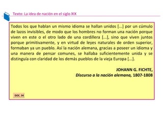 Todos los que hablan un mismo idioma se hallan unidos [...] por un cúmulo
de lazos invisibles, de modo que los hombres no forman una nación porque
viven en este o el otro lado de una cordillera [...], sino que viven juntos
porque primitivamente, y en virtud de leyes naturales de orden superior,
formaban ya un pueblo. Así la nación alemana, gracias a poseer un idioma y
una manera de pensar comunes, se hallaba suficientemente unida y se
distinguía con claridad de los demás pueblos de la vieja Europa [...].
JOHANN G. FICHTE,
Discurso a la nación alemana, 1807-1808
Texto: La idea de nación en el siglo XIX
DOC. 34DOC. 34
 