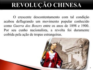 Causas:
4
No século XIX, a China sofria com a exploração e a
dominação das grandes nações européias.
Além da situação de dominação estrangeira, outro fator
causava insatisfação e dificultava o desenvolvimento do país: alguns
poucos proprietários rurais detinham a posse das terras produtivas
chinesas, a agricultura vivia num regime quase que feudal.
O crescente descontentamento com tal condição
acabou deflagrando um movimento popular conhecido
como Guerra dos Boxers entre os anos de 1898 e 1900.
Por seu cunho nacionalista, a revolta foi duramente
coibida pela ação de tropas estrangeiras.
 