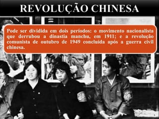 5
Pode ser dividida em dois períodos: o movimento nacionalista
que derrubou a dinastia manchu, em 1911; e a revolução
comunista de outubro de 1949 concluída após a guerra civil
chinesa.
 