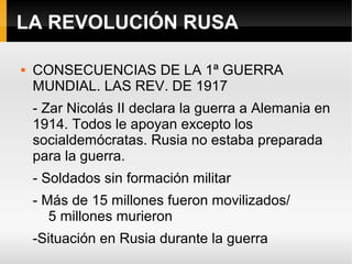 LA REVOLUCIÓN RUSA
 CONSECUENCIAS DE LA 1ª GUERRA
MUNDIAL. LAS REV. DE 1917
- Zar Nicolás II declara la guerra a Alemania en
1914. Todos le apoyan excepto los
socialdemócratas. Rusia no estaba preparada
para la guerra.
- Soldados sin formación militar
- Más de 15 millones fueron movilizados/
5 millones murieron
-Situación en Rusia durante la guerra
 