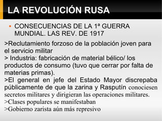 LA REVOLUCIÓN RUSA
 CONSECUENCIAS DE LA 1ª GUERRA
MUNDIAL. LAS REV. DE 1917
>Reclutamiento forzoso de la población joven para
el servicio militar
> Industria: fabricación de material bélico/ los
productos de consumo (tuvo que cerrar por falta de
materias primas).
>El general en jefe del Estado Mayor discrepaba
públicamente de que la zarina y Rasputín conociesen
secretos militares y dirigieran las operaciones militares.
>Clases populares se manifestaban
>Gobierno zarista aún más represivo
 