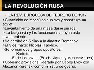 LA REVOLUCIÓN RUSA
 LA REV. BURGUESA DE FEBRERO DE 1917
>Guarnición de Moscú se subleva y constituye un
soviet.
>Levantamiento de una masa desesperada
> La burguesía y los funcionarios apoyan este
levantamiento.
>Se derribó en 5 días a la dinastía Romanov
>El 3 de marzo Nicolás II abdicó.
>Se forman dos grupos opositores:
-Kadette
-El de los sóviets(Bolcheviques y Mencheviques)
>Gobierno provisional liderado por Georgi Lvov con
Alexandr Kerenski como ministro de guerra.
 